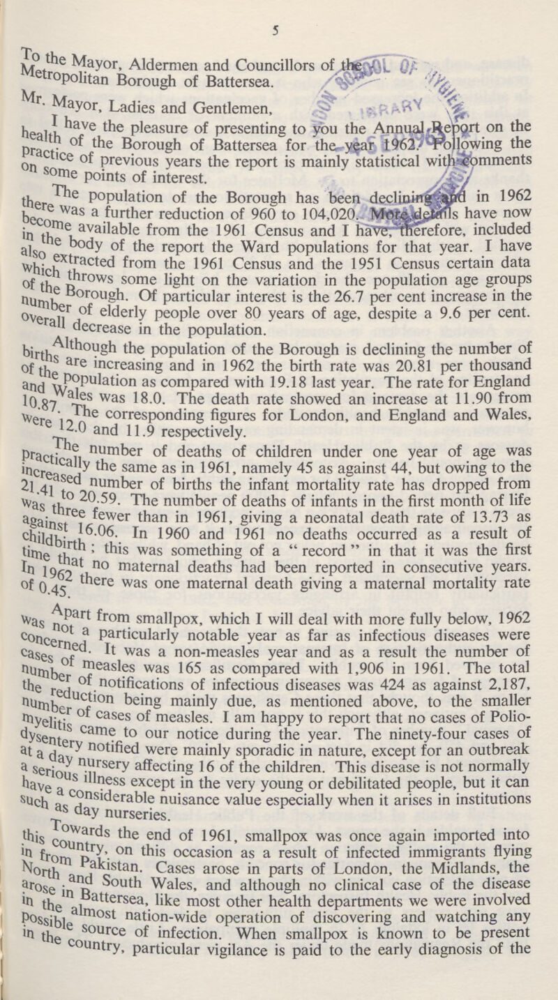 5 To the Mayor, Aldermen and Councillors of the Metropolitan Borough of Battersea. Mr.Mayor, Ladies and Gentlemen, I have the pleasure of presenting to you the Annual Report on the health of the Borough of Battersea for the year 1962. Following the practice of previous years the report is mainly statistical with comments on some points of interest. The population of the Borough has been declining and in 1962 there was a further reduction of 960 to 104,020. More details have now become available from the 1961 Census and I have, therefore, included in the body of the report the Ward populations for that year. I have also extracted from the 1961 Census and the 1951 Census certain data which throws some light on the variation in the population age groups of the Borough. Of particular interest is the 26.7 per cent increase in the number of elderly people over 80 years of age, despite a 9.6 per cent. overall decrease in the population. Although the population of the Borough is declining the number of births are increasing and in 1962 the birth rate was 20.81 per thousand of the population as compared with 19.18 last year. The rate for England and wales was 18.0. The death rate showed an increase at 11.90 from 10.87.The corresponding figures for London, and England and Wales, were 12.0 and 11.9 respectively. The number of deaths of children under one year of age was practically the same as in 1961, namely 45 as against 44, but owing to the increased numbers of births the infant mortality rate has dropped from 21.41 to 20.59. The number of deaths of infants in the first month of life was three fewer than in 1961, giving a neonatal death rate of 13.73 as against 16.06. In 1960 and 1961 no deaths occurred as a result of childbrith; this was something of a record in that it was the first time that no maternal deaths had been reported in consecutive years. In 1962 there was one maternal death giving a maternal mortality rate of 0.45. Apart from smallpox, which I will deal with more fully below, 1962 was not a Particularly notable year as far as infectious diseases were concerned. It was a non-measles year and as a result the number of cases of measles was 165 as compared with 1,906 in 1961. The total number of notifications of infectious diseases was 424 as against 2,187, the reduction being mainly due, as mentioned above, to the smaller number of cases of measles. I am happy to report that no cases of Polio myelitis come to our notice during the year. The ninety-four cases of dysentery notified were mainly sporadic in nature, except for an outbreak at a day nursery 16 of the children. This disease is not normally a serious illness except in the very young or debilitated people, but it can have a considerable nuisance value especially when it arises in institutions such as day nurseries. Towards the end of 1961, smallpox was once again imported into this contury, on this occasion as a result of infected immigrants flying in from Pakistan. Cases arose in parts of London, the Midlands, the North and south Wales, and although no clinical case of the disease arose in Battersea, like most other health departments we were involved in the almost nation-wide operation of discovering and watching any possible source of infection. When smallpox is known to be present in the country, particular vigilance is paid to the early diagnosis of the