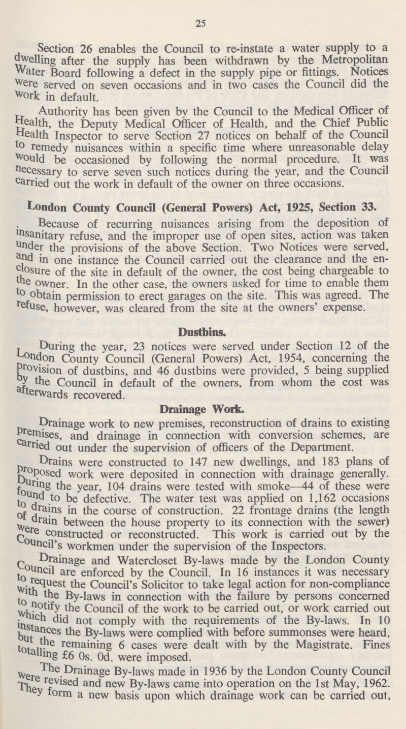 25 Section 26 enables the Council to re-instate a water supply to a dwelling after the supply has been withdrawn by the Metropolitan Water Board following a defect in the supply pipe or fittings. Notices were served on seven occasions and in two cases the Council did the work in default. Authority has been given by the Council to the Medical Officer of health, the Deputy Medical Officer of Health, and the Chief Public Wealth Inspector to serve Section 27 notices on behalf of the Council to remedy nuisances within a specific time where unreasonable delay Would be occasioned by following the normal procedure. It was necessary to serve seven such notices during the year, and the Council carried out the work in default of the owner on three occasions. London County Council (General Powers) Act, 1925, Section 33. Because of recurring nuisances arising from the deposition of insanitary refuse, and the improper use of open sites, action was taken under the provisions of the above Section. Two Notices were served, and in one instance the Council carried out the clearance and the en closure of the site in default of the owner, the cost being chargeable to the owner. In the other case, the owners asked for time to enable them to obtain permission to erect garages on the site. This was agreed. The refuse, however, was cleared from the site at the owners' expense. Dustbins. During the year, 23 notices were served under Section 12 of the London County Council (General Powers) Act, 1954, concerning the provision of dustbins, and 46 dustbins were provided, 5 being supplied by the Council in default of the owners, from whom the cost was afterwards recovered. Drainage Work. Drainage work to new premises, reconstruction of drains to existing premises, and drainage in connection with conversion schemes, are carried out under the supervision of officers of the Department. Drains were constructed to 147 new dwellings, and 183 plans of proposed work were deposited in connection with drainage generally, During the year, 104 drains were tested with smoke—44 of these were found to be defective. The water test was applied on 1,162 occasions to drain in the course of construction. 22 frontage drains (the length of drain between the house property to its connection with the sewer) were constructed or reconstructed. This work is carried out by the Council's workmen under the supervision of the Inspectors. Drainage and Watercloset By-laws made by the London County Council are enforced by the Council. In 16 instances it was necessary to request the Council's Solicitor to take legal action for non-compliance with the by-laws in connection with the failure by persons concerned to notify the Council of the work to be carried out, or work carried out which did not comply with the requirements of the By-laws. In 10 instances the By-laws were complied with before summonses were heard, but the remaining 6 cases were dealt with by the Magistrate. Fines totalling £6 0s. 0d. were imposed. The Drainage By-laws made in 1936 by the London County Council were revised and new By-laws came into operation on the 1st May, 1962. They form a new basis upon which drainage work can be carried out,