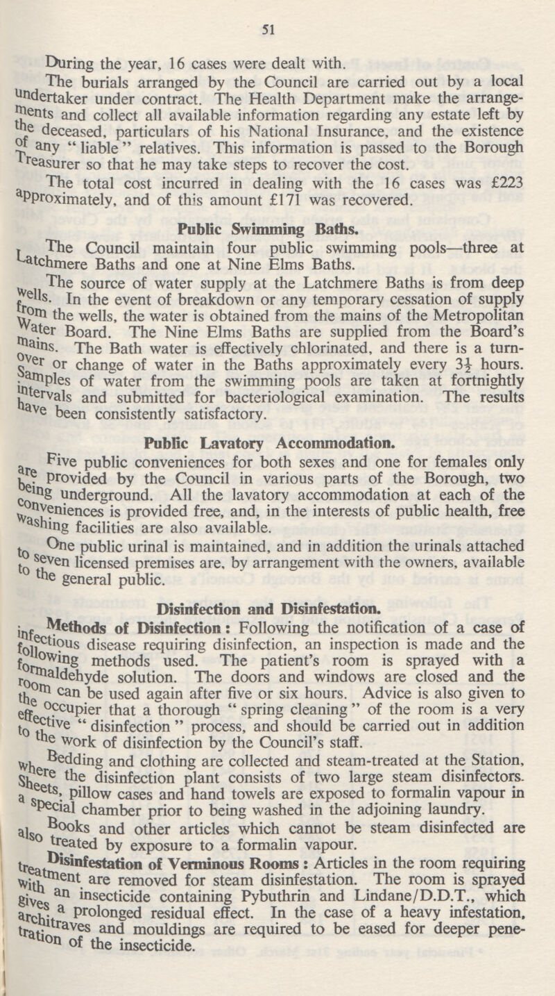 51 During the year, 16 cases were dealt with. The burials arranged by the Council are carried out by a local undertaker under contract. The Health Department make the arrange ments and collect all available information regarding any estate left by the deceased, particulars of his National Insurance, and the existence of any liable relatives. This information is passed to the Borough Treasurer so that he may take steps to recover the cost. The total cost incurred in dealing with the 16 cases was £223 aproximately, and of this amount £171 was recovered. Public Swimming Baths. The Council maintain four public swimming pools—three at atchmere Baths and one at Nine Elms Baths. The source of water supply at the Latchmere Baths is from deep wells In the event of breakdown or any temporary cessation of supply from the wells, the water is obtained from the mains of the Metropolitan Water Board. The Nine Elms Baths are supplied from the Board's mains. The Bath water is effectively chlorinated, and there is a turn over or change of water in the Baths approximately every 3} hours. Samples of water from the swimming pools are taken at fortnightly intervals and submitted for bacteriological examination. The results have been consistently satisfactory. Public Lavatory Accommodation. Five public conveniences for both sexes and one for females only are provided by the Council in various parts of the Borough, two being underground. All the lavatory accommodation at each of the conveniences is provided free, and, in the interests of public health, free washing facilities are also available. One public urinal is maintained, and in addition the urinals attached to seven licensed premises are, by arrangement with the owners, available to the general public. Disinfection and Disinfestation. Methods of Disinfection: Following the notification of a case of infectious disease requiring disinfection, an inspection is made and the following methods used. The patient's room is sprayed with a formaldehyde solution. The doors and windows are closed and the room can be used again after five or six hours. Advice is also given to the occupier that a thorough  spring cleaning  of the room is a very effective disinfection  process, and should be carried out in addition to the work of disinfection by the Council's staff. Bedding and clothing are collected and steam-treated at the Station, where the disinfection plant consists of two large steam disinfectors. Sheets, pillow cases and hand towels are exposed to formalin vapour in a special chamber prior to being washed in the adjoining laundry. Books and other articles which cannot be steam disinfected are treated by exposure to a formalin vapour. Disinfestation of Verminous Rooms : Articles in the room requiring treatment are removed for steam disinfestation. The room is sprayed with an insecticide containing Pybuthrin and Lindane/D.D.T., which gives a prolonged residual effect. In the case of a heavy infestation, architraves and mouldings are required to be eased for deeper pene tration of the insecticide.