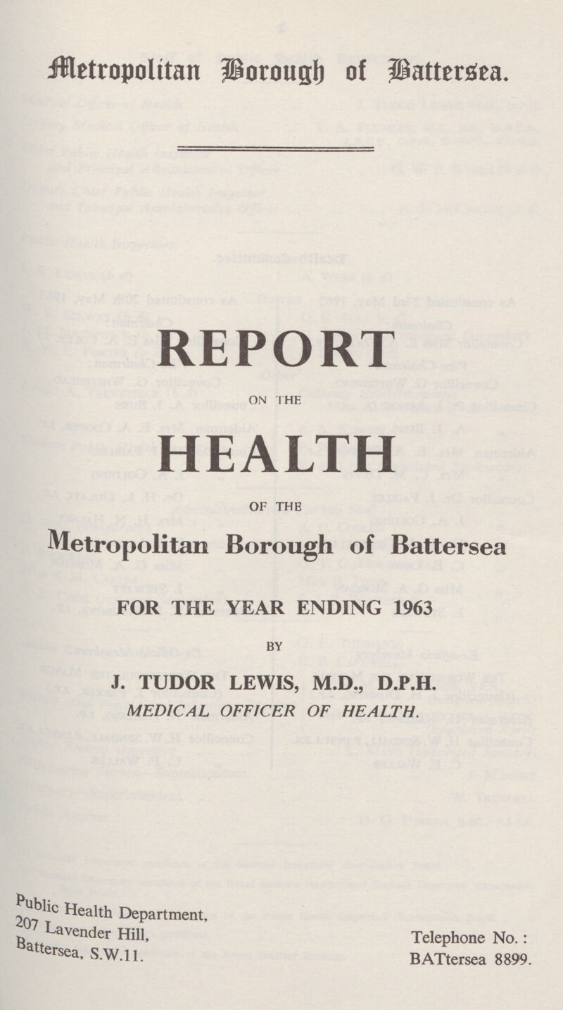 metropolitan Borough of Battersea. REPORT ON THE HEALTH OF THE Metropolitan Borough of Battersea FOR THE YEAR ENDING 1963 BY J. TUDOR LEWIS, M.D., D.P.H. MEDICAL OFFICER OF HEALTH. Medical Officer Health Department. 207 Lavender Hill, Battersea, S.W.11. Telephone No.: BATtersea 8899.