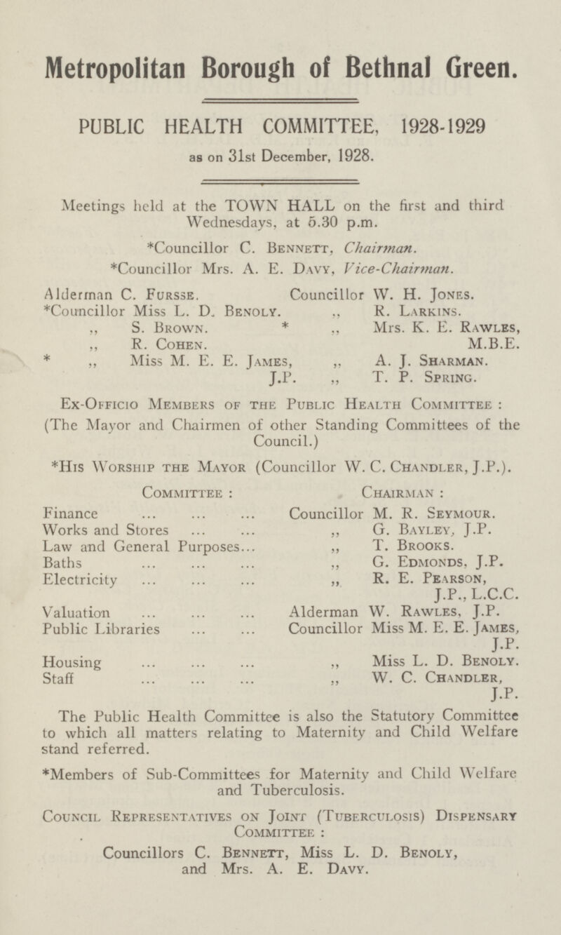 Metropolitan Borough of Bethnal Green. PUBLIC HEALTH COMMITTEE, 1928-1929 as on 31st December, 1928. Meetings held at the TOWN HALL on the first and third Wednesdays, at 5.30 p.m. *Councillor C. Bennett, Chairman. *Councillor Mrs. A. E. Davy, Vice-Chairman. Alderman C. Fursse. Councillor W. H. Jones. *Councillor Miss L. D„ Benoly. ,, R. Larkins. ,, S. Brown. * ,, Mrs. K. E. Rawles, ,, R. Cohen. M.B.E. * „ Miss M. E. E. James, „ A. J. Sharman. J.P. „ T. P. Spring. Ex-Officio Members of the Public Health Committee : (The Mayor and Chairmen of other Standing Committees of the Council.) *His Worship the Mayor (Councillor W. C. Chandler, J.P.). Committee : Finance Works and Stores Law and General Purposes Baths Electricity Valuation Public Libraries Housing Staff Chairman : Councillor M. R. Seymour. „ G. Bayley, J.P. „ T. Brooks. „ G. Edmonds, J.P. „ R. E. Pearson, J.P., L.C.C. Alderman W. Rawles, J.P. Councillor Miss M. E. E. James, J.P. „ Miss L. D. Benoly. „ W. C. Chandler, J.P. The Public Health Committee is also the Statutory Committee to which all matters relating to Maternity and Child Welfare stand referred. * Members of Sub-Committees for Maternity and Child Welfare and Tuberculosis. Council Representatives on Joint (Tuberculosis) Dispensary Committee : Councillors C. Bennett, Miss L. D. Benoly, and Mrs. A. E. Davy.