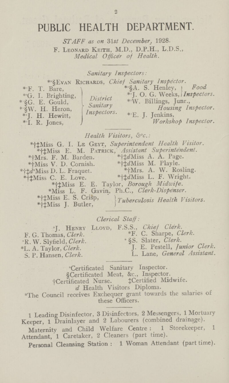 2 PUBLIC HEALTH DEPARTMENT. STAFF as on 31 si December. 1928. F. Leonard Keith. M.D., D.P.H., L.D.S., Medical Officer of Health. Sanitary Inspectors: *§Evan Richards, Chief Sanitary Inspector. *F. T. Bare, *§A. S. Henley, Food * G. I. Brighting, District *J. O. G. Weeks, Inspectors. * §G. E. Gould, sanitary *W. Billings, Junr., *§W. H. Heron, inspectors. Housing Inspector. *J. H. Hewitt, * E.J. Jenkins *I. R. Jones, Workshop Inspector. Health Visitors, & c.: *†‡Miss G. I. Le Geyt, Superintendent Health Visitor. *†‡Miss E. M. Patrick, Assistant Superintendent. *†Mrs. F. M. Barden. *†‡Miss A. A. Page. *†Miss V. D. Cornish. *†‡dMiss M. Playle. *†‡°Miss D. L. Fraquet. *†Mrs. A. W. Rosling. *†‡Miss C. E. Love. *†‡dMiss L. F. Wright. *†‡Miss E. E. Taylor, Borough Midwife. *Miss L. F. Gavin, Ph.C., Clerk-Dispenser. *†‡Miss E. S. Crisp, *†‡Miss J. Butler} Tuberculosis Health Visitors. Clerical Staff: °J. Henry Lloyd, F.S.S., Chief Clerk. F. G. Thomas, Clerk. *F. C. Sharpe, Clerk. °R. W. Slyfield, Clerk. ° §S. Slater, Clerk. *L. A. Taylor, Clerk. J. E. Pestell, Junior Clerk. S. P. Hansen, Clerk. L. Lane, General Assistant. °Certificated Sanitary Inspector. § Certificated Meat, &c., Inspector. †Certificated Nurse. ‡Certified Midwife. d Health Visitors Diploma. *The Council receives Exchequer grant towards the salaries of these Officers. 1 Leading Disinfector, 3 Disinfectors. 2 Messengers, 1 Mortuary Keeper, 1 Drainlayer and 2 Labourers (combined drainage). Maternity and Child Welfare Centre : 1 Storekeeper, 1 Attendant, 1 Caretaker, 2 Cleaners (part time). Personal Cleansing Station : 1 Woman Attendant (part time).