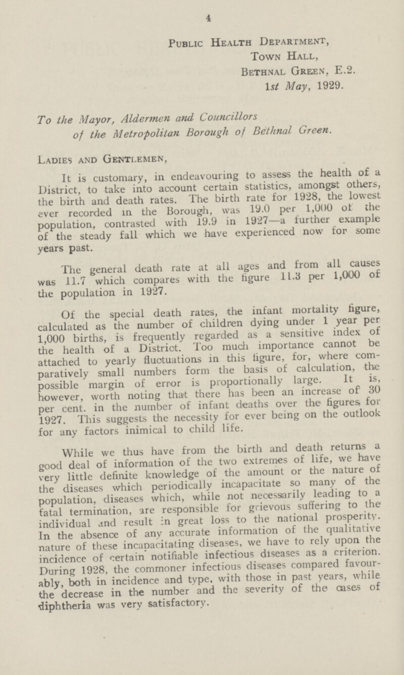 4 Public Health Department, Town Hall, Bethnal Gre.en, E.2. 1 st May, 1929. To the Mayor, Aldermen and Councillors of the Metropolitan Borough of Bethnal Green. Ladies and Gentlemen, It is customary, in endeavouring to assess the health of a District, to take into account certain statistics, amongst others, the birth and death rates. The birth rate for 1928, the lowest ever recorded in the Borough, was 19.0 per 1,000 of the population, contrasted with 19.9 in 1927—a further example of the steady fall which we have experienced now for some years past. The general death rate at all ages and from all causes was 11.7 which compares with the figure 11.3 per 1,000 of the population in 1927. Of the special death rates, the infant mortality figure, calculated as the number of children dying under 1 year per 1,000 births, is frequently regarded as a sensitive index of the health of a District. Too much importance cannot be attached to yearly fluctuations in this figure, for, where com paratively small numbers form the basis of calculation, the possible margin of error is proportionally large. It is, however, worth noting that there has been an increase of 30 per cent. in the number of infant deaths over the figures, for 1927. This suggests the necessity for ever being on the outlook for any factors inimical to child life. While we thus have from the birth and death returns a good deal of information of the two extremes of life, we have very little definite knowledge of the amount or the nature of the diseases which periodically incapacitate so many of the population, diseases which, while not necessarily leading to a fatal termination, are responsible for grievous suffering to the individual and result in great loss to the national prosperity. In the absence of any accurate information of the qualitative nature of these incapacitating diseases, we have to rely upon the incidence of certain notifiable infectious diseases as a criterion. During 1928, the commoner infectious diseases compared favour ably, both in incidence and type, with those in past years, while the decrease in the number and the severity of the cases of diphtheria was very satisfactory.