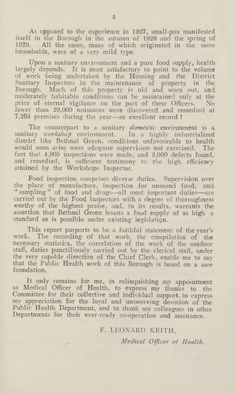 5 As opposed to the experience in 1927, small-pox manifested itself in the Borough in the autumn of 1928 and the spring of 1929. All the cases, many of which originated in the same households, were of a very mild type. Upon a sanitary environment and a pure food supply, health largely depends. It is most satisfactory to point to the volume of work being undertaken by the Housing and the District Sanitary Inspectors in the maintenance of property in the. Borough. Much of this property is old and worn out, and moderately habitable conditions can be maintained only at the price of eternal vigilance on the part of these Officers. No fewer than 29,000 nuisances were discovered and remedied at 7,204 premises during the year—an excellent record ! The counterpart to a sanitary domestic environment is a sanitary workshop environment. In a highly industrialized district like Bethnal Green, conditions unfavourable to health would soon arise were adequate supervision not exercised. The fact that 4,905 inspections were made, and 2,000 defects found, and remedied, is sufficient testimony to the high efficiency attained by the Workshops Inspector. Food inspection comprises diverse duties. Supervision over the place of manufacture, inspection for unsound food, and.  sampling  of food and drugs—all most important duties—are carried out by the Food Inspectors with a degree of thoroughness worthy of the highest praise, and, in its results, warrants the assertion that Bethnal Green boasts a food supply of as high a standard as is possible under existing legislation. This report purports to be a faithful statement of the year's work. The recording of that work, the compilation of the necessary statistics, the correlation of the work of the outdoor staff, duties punctiliously carried out by the clerical staff, under the very capable direction of the Chief Clerk, enable me to say that the Public Health work of this Borough is based on a sure foundation. It only remains for me, in relinquishing my appointment as Medical Officer of Health, to express my thanks to the Committee for their collective and individual support, to express my appreciation for the loyal and unswerving devotion of the Public Health Department, and to thank my colleagues in other Departments for their ever-ready co-operation and assistance. F. LEONARD KEITH, Medical Officer of Health,