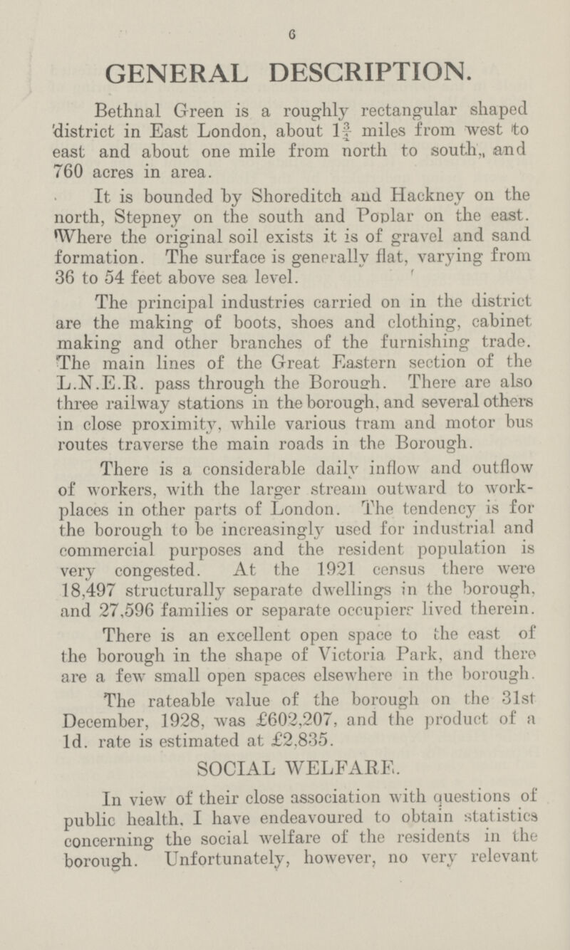 6 GENERAL DESCRIPTION. Bethnal Green is a roughly rectangular shaped 'district in East London, about 1¾ miles from west to east and about one mile from north to south., and 760 acres in area. It is bounded by Shoreditch and Hackney on the north, Stepney on the south and Poplar on the east. Where the original soil exists it is of gravel and sand formation. The surface is generally flat, varying from 36 to 54 feet above sea level. The principal industries carried on in the district are the making of boots, shoes and clothing, cabinet making and other branches of the furnishing trade. The main lines of the Great Eastern section of the L.N.E.R. pass through the Borough. There are also three railway stations in the borough, and several others in close proximity, while various tram and motor bus routes traverse the main roads in the Borough. There is a considerable daily inflow and outflow of workers, with the larger stream outward to work places in other parts of London. The tendency is for the borough to be increasingly used for industrial and commercial purposes and the resident population is very congested. At the 1921 census there were 18,497 structurally separate dwellings in the borough, and 27,596 families or separate occupiers lived therein. There is an excellent open space to the east of the borough in the shape of Victoria Park, and there are a few small open spaces elsewhere in the borough. The rateable value of the borough on the 31st December, 1928, was £602,207, and the product of a 1d. rate is estimated at £2.835. SOCIAL WELFARE. In view of their close association with questions of public health, I have endeavoured to obtain statistics concerning the social welfare of the residents in the borough. Unfortunately, however, no very relevant