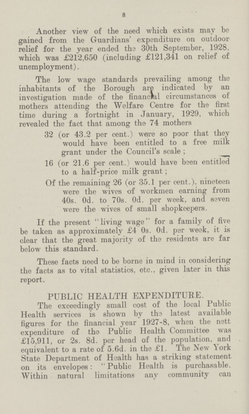 8 Another view of the need which exists may be gained from the Guardians' expenditure on outdoor relief for the year ended the 30th September, 1928, which was £212,650 (including £121,341 on relief of unemployment). The low wage standards prevailing among the inhabitants of the Borough are indicated by an investigation made of the financial circumstances of mothers attending the Welfare Centre for the first time during a fortnight in January, 1929, which revealed the fact that among the 74 mothers 32 (or 43.2 per cent.) were so poor that they would have been entitled to a free milk grant under the Council's scale ; 16 (or 21.6 per cent.) would have been entitled to a half-price milk grant ; Of the remaining 26 (or 35.1 per cent.), nineteen were the wives of workmen earning from 40s. Od. to 70s. Od. per week, and seven were the wives of small shopkeepers. If the present living wage for a family of five be taken as approximately £4 0s. Od. per week, it is clear that the great majority of the residents are far below this standard. These facts need to be borne in mind in considering the facts as to vital statistics, etc., given later in this report. PUBLIC HEALTH EXPENDITURE. The exceedingly small cost of the local Public Health services is shown by the latest available figures for the financial year 1927-8, when the nett expenditure of the Public Health Committee was £15,911, or 2s. 8d. per head of the population, and equivalent to a rate of 5.6d. in the £1. The New York State Department of Health has a striking statement on its envelopes : Public Health is purchasable. Within natural limitations any community can