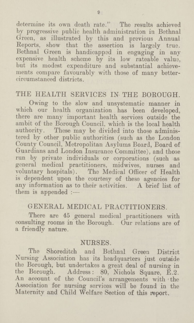 9 determine its own death rate. The results achieved by progressive public health administration in Bethnal Green, as illustrated by this and previous Annual Reports, show that the assertion is largely true. Bethnal Green is handicapped in engaging in any expensive health scheme by its low rateable value, but its modest expenditure and substantial achieve ments compare favourably with those of many better circumstanced districts. THE HEALTH SERVICES IN THE BOROUGH. Owing to the slow and unsystematic manner in which our health organization has been developed, there are many important health services outside the ambit of the Borough Council, which is the local health authority. These may be divided into those adminis tered by other public authorities (such as the London County Council, Metropolitan Asylums Board, Board of Guardians and London Insurance Committee), and those run by private individuals or corporations (such as general medical practitioners, midwives, nurses and voluntary hospitals). The Medical Officer of Health is dependent upon the courtesy of these agencies for any information as to their activities. A brief list of them is appended : — GENERAL MEDICAL PRACTITIONERS. There are 45 general medical practitioners with consulting rooms in the Borough. Our relations are of a friendly nature. NURSES. The Shoreditch and Bethnal Green District Nursing Association has its headquarters just outside the Borough, but undertakes a great deal of nursing in the Borough. Address: 80, Nichols Square, E.2. An account of the Council's arrangements with the Association for nursing services will be found in the Maternity and Child Welfare Section of this report.