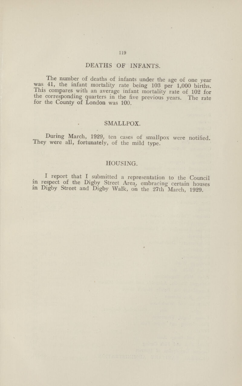 119 DEATHS OF INFANTS. The number of deaths of infants under the age of one year was 41, the infant mortality rate being 103 per 1,000 births. This compares with an average infant mortality rate of 102 for the corresponding quarters in the five previous years. The rate for the County of London was 100. SMALLPOX. During March, 1929, ten cases of smallpox were notified. They were all, fortunately, of the mild type. HOUSING. I report that I submitted a representation to the Council in respect of the Digby Street Area, embracing certain houses in Digby Street and Digby Walk, on the 27th March, 1929.