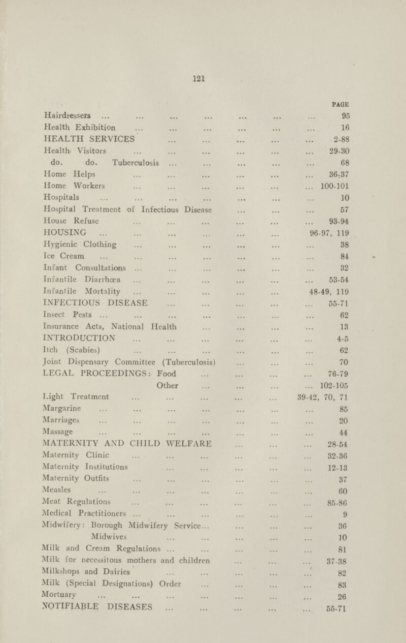 121 PAGE Hairdressers 95 Health Exhibition 16 HEALTH SERVICES 2-88 Health Visitors 29-30 do. do. Tuberculosis 68 Home Helps 36-37 Home Workers 100-101 Hospitals 10 Hospital Treatment of Infectious Disease 57 House Refuse 93-94 HOUSING 96-97, 119 Hygienic Clothing 38 Ice Cream 84 Infant Consultations 32 Infantile Diarrhœa 53-54 Infantile Mortality 48-49, 119 INFECTIOUS DISEASE 55-71 Insect Pests 62 Insurance Acts, National Health 13 INTRODUCTION 4-5 Itch (Scabies) 62 Joint Dispensary Committee (Tuberculosis) 70 LEGAL PROCEEDINGS: Food 76-79 Other 102-105 Light Treatment 39-42, 70, 71 Margarine 85 Marriages 20 Massage 44 MATERNITY AND CHILD WELFARE 28-54 Maternity Clinic 32-36 Maternity Institutions 12-13 Maternity Outfits 37 Measles 60 Meat Regulations 85-86 Medical Practitioners 9 Midwifery: Borough Midwifery Service 36 Midwives 10 Milk and Cream Regulations 81 Milk for necessitous mothers and children 37-38 Milkshops and Dairies 82 Milk (Special Designations) Order 83 Mortuary 26 NOTIFIABLE DISEASES 55-71