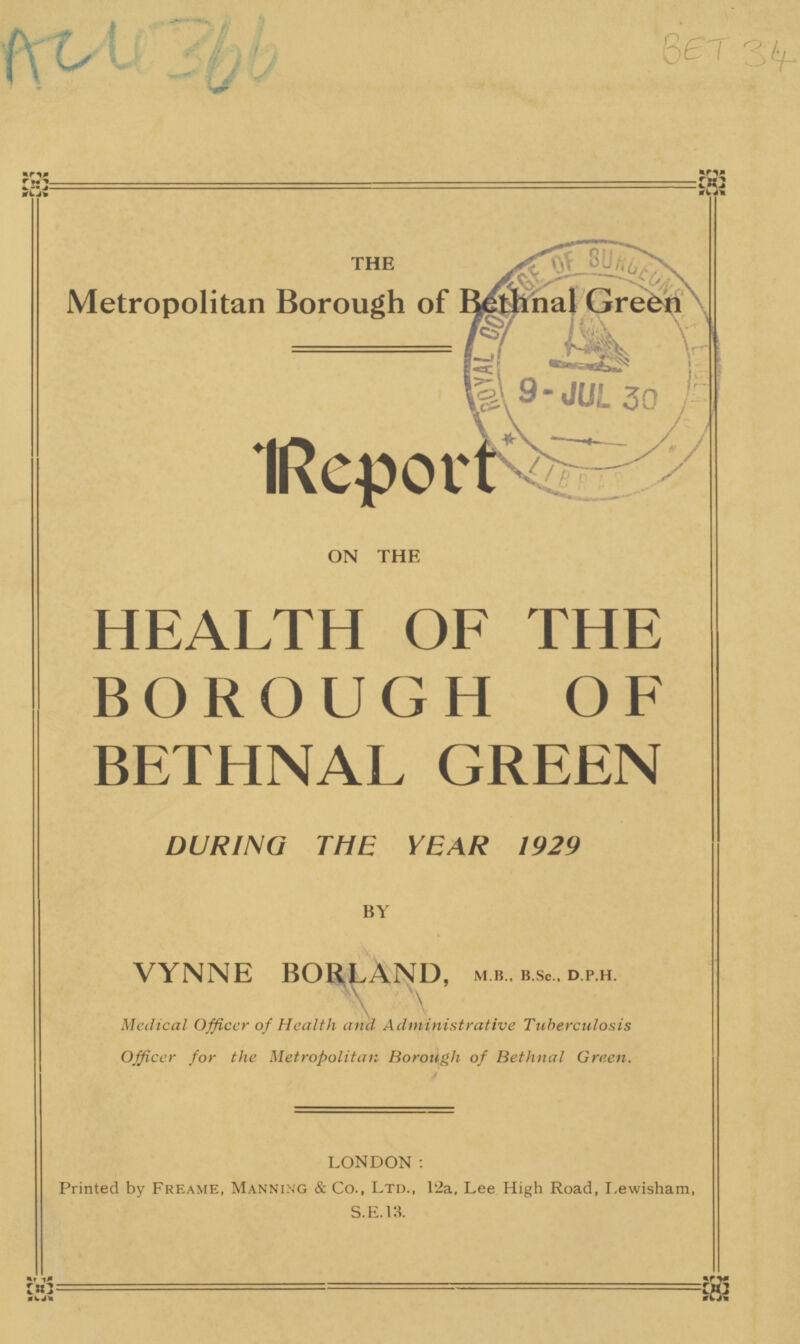 Ach 366 BET 34 THE Metropolitan Borough of Bethnal Grefcn Report ON THE HEALTH OF THE BOROUGH OF BETHNAL GREEN DURING THE YEAR 1929 BY VYNNE BORLAND, M B„ B.SC, d.P.H. Medical Officer of Health and Administrative Tuberculosis Officer for the Metropolitan Borough of Bethnal Green. LONDON: Printed by Freame, Manning & Co., Ltd., 12a, Lee High Road, I.ewisham, S.E.13.
