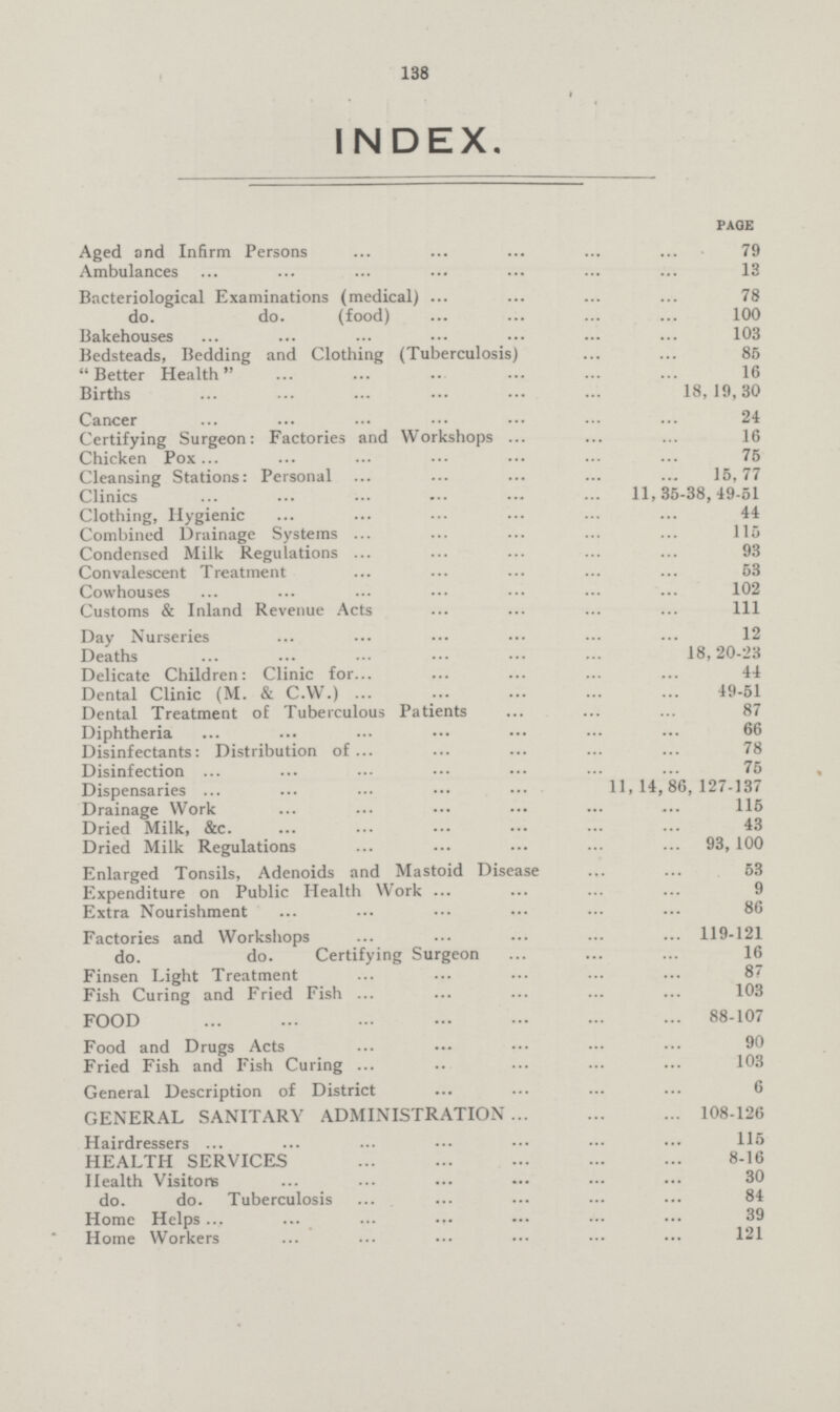 136 INDEX. page Aged and Infirm Persons 79 Ambulances 13 Bacteriological Examinations (medical) 78 do. do. (food) 100 Bakehouses 103 Bedsteads, Bedding and Clothing (Tuberculosis) 85 Better Health 16 Births 18,19,30 Cancer 24 Certifying Surgeon: Factories and Workshops 16 Chicken Pox 75 Cleansing Stations: Personal 15,77 Clinics 11,35-38,49-51 Clothing, Hygienic 44 Combined Drainage Systems 115 Condensed Milk Regulations 93 Convalescent Treatment 53 Cowhouses 102 Customs & Inland Revenue Acts 1ll Day Nurseries 12 Deaths 18,20-23 Delicate Children: Clinic for 44 Dental Clinic (M. & C.W.) 49-51 Dental Treatment of Tuberculous Patients 87 Diphtheria 66 Disinfectants: Distribution of 78 Disinfection 75 Dispensaries 11,14,86,127-137 Drainage Work 115 Dried Milk, &c 43 Dried Milk Regulations 93,100 Enlarged Tonsils, Adenoids and Mastoid Disease 53 Expenditure on Public Health Work 9 Extra Nourishment 86 Factories and Workshops 119-121 do. do. Certifying Surgeon 16 Finsen Light Treatment 87 Fish Curing and Fried Fish 103 FOOD 88-107 Food and Drugs Acts 90 Fried Fish and Fish Curing 103 General Description of District 6 GENERAL SANITARY ADMINISTRATION 108-126 Hairdressers 115 HEALTH SERVICES 8-16 Health Visitors 30 do. do. Tuberculosis 84 Home Helps 39 Home Workers 121