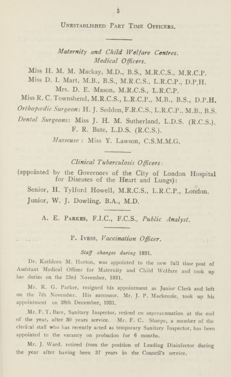 5 Unestablished Part Time Officers. Maternity and Child Welfare Centres. Medical Officers. Miss H. M. M. Mackay, M.D., B.S., M.R.C.S., M.R.C.P. Miss D. I. Mart, M.B., B.S., M.R.C.S., L.R.C.P., D.P.H. Mrs. D. E. Mason, M.R.C.S., L.R.C.P. Miss R. C. Townshend, M.R.C.S., L.R.C.P., M.B., B.S., D.P.H. Irthofcpdic Surgeon-. H. J. Seddon, F.R.C.S., L.R.C.P., M.B., B.S. Cental Surgeons: Miss J. H. M. Sutherland, L.D.S. (R.C.S.). F. R. Bate, L.D.S. (R.C.S.). Masseuse : Miss Y. Lawson, C.S.M.M.G. Clinical Tuberculosis Officers: (appointed by the Governors of the City of London Hospital for Diseases of the Heart and Lungs): Senior, H. Tylford Howell, M.R.C.S., L.R.C.P., London. Junior, W. J. Dowling, B.A., M.D. A. E. Parkes, F.I.C., F.C.S., Public Analyst. P. Ivess, Vaccination Officer. Staff changes during 1931. Dr. Kathleen M. Horton, was appointed to the new full time post of Assistant Medical Officer for Maternity and Child Welfare and took up her duties on the 23rd November, 1931. Mr. R. G. Parker, resigned his appointment as Junior Clerk and left on the 7th November. His successor, Mr. J. P. Mackenzie, took up his appointment on 28th December, 1931. Mr. F. T. Bare, Sanitary Inspector, retired on superannuation at the end of the year, after 30 years service. Mr. F. C. Sharpe, a member of the clerical staff who has recently acted as temporary Sanitary Inspector, has been appointed to the vacancy on probation for 6 months. Mr. J. Ward, retired from the position of Leading Disinfector during the year after having been 37 years in the Council's service.