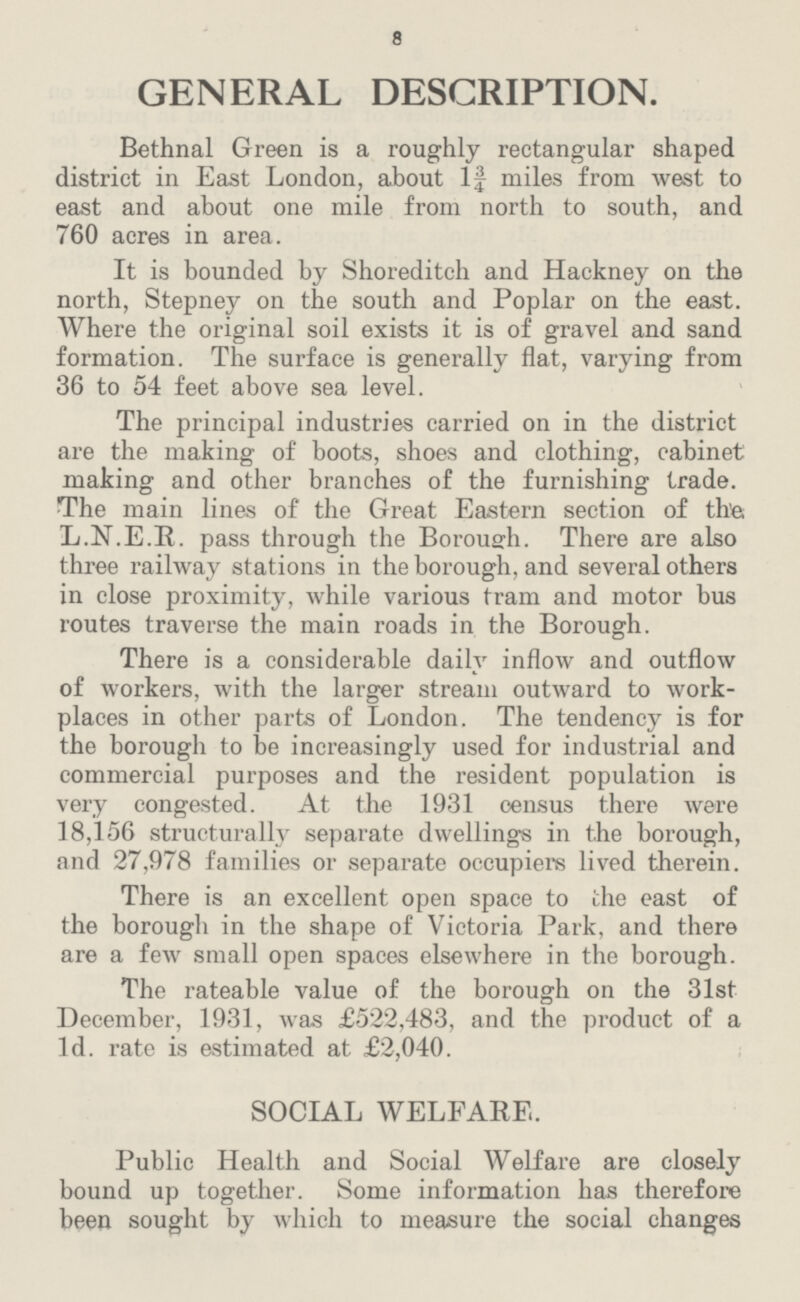 8 GENERAL DESCRIPTION. Bethnal Green is a roughly rectangular shaped district in East London, about 1¾ miles from west to east and about one mile from north to south, and 760 acres in area. It is bounded by Shoreditch and Hackney on the north, Stepney on the south and Poplar on the east. Where the original soil exists it is of gravel and sand formation. The surface is generally flat, varying from 36 to 54 feet above sea level. The principal industries carried on in the district are the making of boots, shoes and clothing, cabinet making and other branches of the furnishing trade. The main lines of the Great Eastern section of the; L.N.E.R. pass through the Borough. There are also three railway stations in the borough, and several others in close proximity, while various tram and motor bus routes traverse the main roads in the Borough. There is a considerable daily inflow and outflow of workers, with the larger stream outward to work places in other parts of London. The tendency is for the borough to be increasingly used for industrial and commercial purposes and the resident population is very congested. At the 1931 census there were 18,156 structurally separate dwellings in the borough, and 27,978 families or separate occupiers lived therein. There is an excellent open space to the east of the borough in the shape of Victoria Park, and there are a few small open spaces elsewhere in the borough. The rateable value of the borough on the 31st December, 1931, was £522,483, and the product of a Id. rate is estimated at £2,040. SOCIAL WELFARE. Public Health and Social Welfare are closely bound up together. Some information has therefore been sought by which to measure the social changes