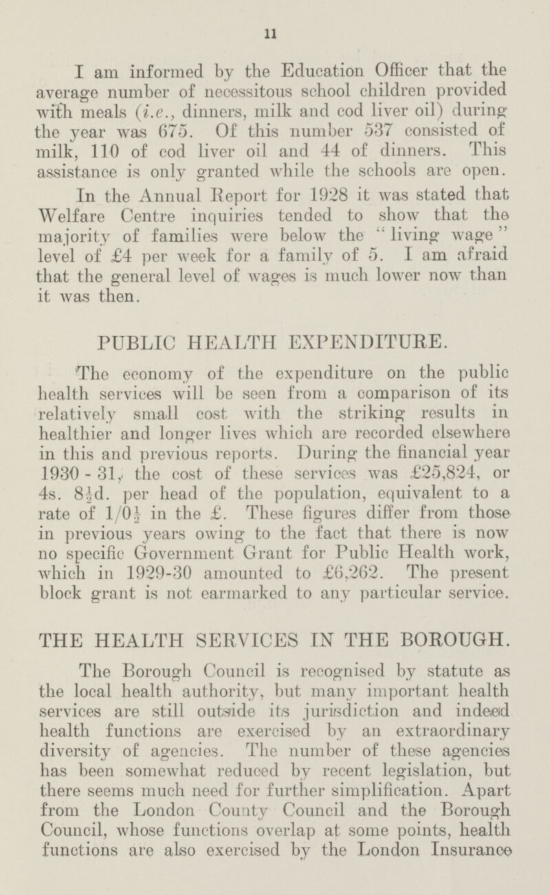 11 I am informed by the Education Officer that the average number of necessitous school children provided with meals (i.e., dinners, milk and cod liver oil) during the year was 675. Of this number 537 consisted of milk, 110 of cod liver oil and 44 of dinners. This assistance is only granted while the schools are open. In the Annual Report for 1928 it was stated that Welfare Centre inquiries tended to show that the majority of families were below the living wage level of £4 per week for a family of 5. I am afraid that the general level of wages is much lower now than it was then. PUBLIC HEALTH EXPENDITURE. The economy of the expenditure on the public health services will be seen from a comparison of its relatively small cost with the striking results in healthier and longer lives which are recorded elsewhere in this and previous reports. During the financial year 1930- 31,. the cost of these services was £25,824, or 4s. 8½,d. per head of the population, equivalent to a rate of 1/0½ in the £. These figures differ from those in previous years owing to the fact that there is now no specific Government Grant for Public Health work, which in 1929-30 amounted to £6,262. The present block grant is not earmarked to any particular service. THE HEALTH SERVICES IN THE BOROUGH. The Borough Council is recognised by statute as the local health authority, but many important health services are still outside its jurisdiction and indeed health functions are exercised by an extraordinary diversity of agencies. The number of these agencies has been somewhat reduced by recent legislation, but there seems much need for further simplification. Apart from the London County Council and the Borough Council, whose functions overlap at some points, health functions are also exercised by the London Insurance