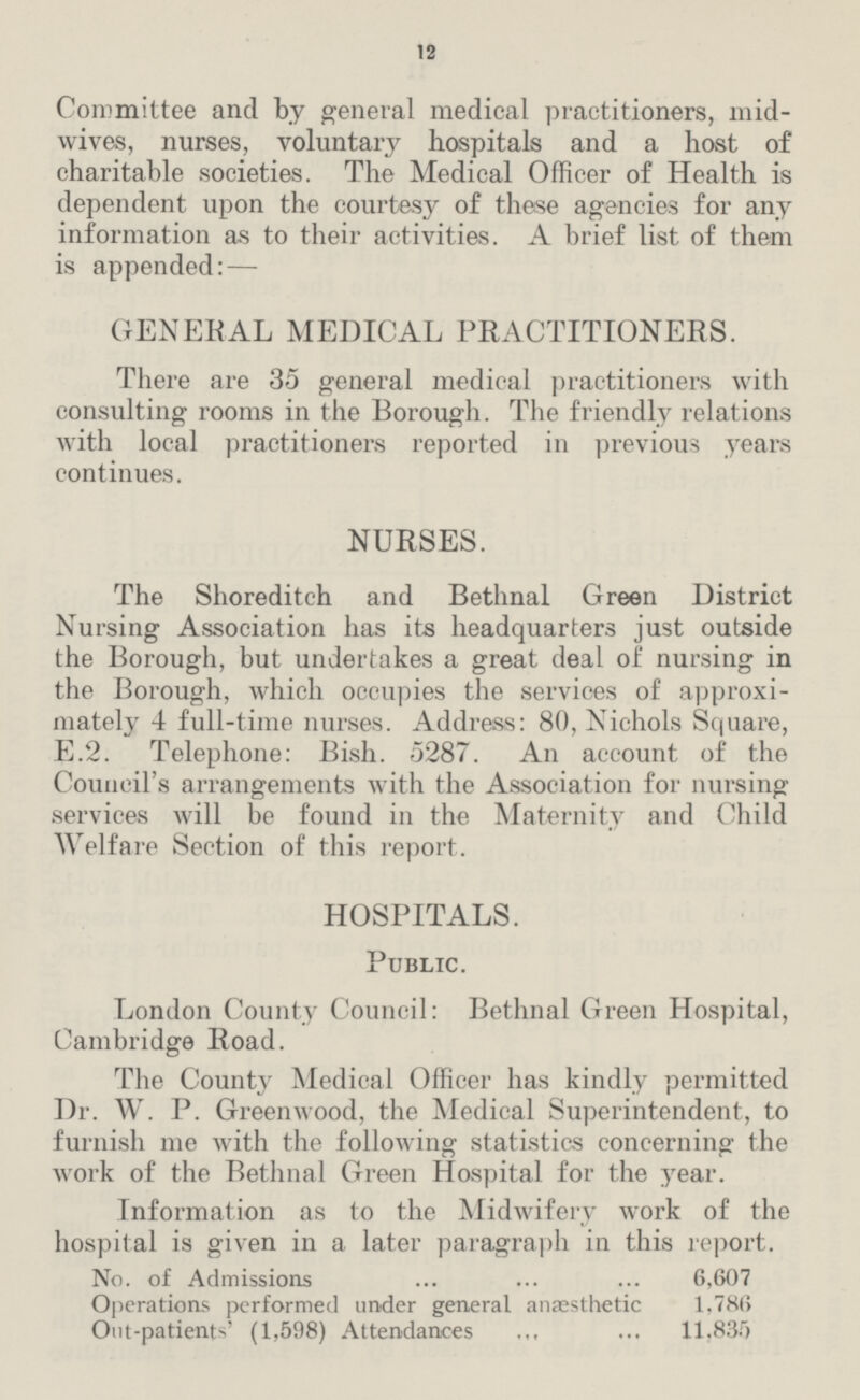 12 Committee and by general medical practitioners, mid wives, nurses, voluntary hospitals and a host of charitable societies. The Medical Officer of Health is dependent upon the courtesy of these agencies for any information as to their activities. A brief list of them is appended: — GENERAL MEDICAL PRACTITIONERS. There are 35 general medical practitioners with consulting rooms in the Borough. The friendly relations with local practitioners reported in previous years continues. NURSES. The Shoreditch and Bethnal Green District Nursing Association has its headquarters just outside the Borough, but undertakes a great deal of nursing in the Borough, which occupies the services of approxi mately 4 full-time nurses. Address: 80, Nichols Square, E.2. Telephone: Bish. 5287. An account of the Council's arrangements with the Association for nursing services will be found in the Maternity and Child Welfare Section of this report. HOSPITALS. Public. London County Council: Bethnal Green Hospital, Cambridge Road. The County Medical Officer has kindly permitted Dr. W. P. Greenwood, the Medical Superintendent, to furnish me with the following statistics concerning the work of the Bethnal Green Hospital for the year. Information as to the Midwifery work of the hospital is given in a later paragraph in this report. No. of Admissions 6,607 Operations performed under general anaesthetic 1,786 Out-patients' (1,598) Attendances 11,835