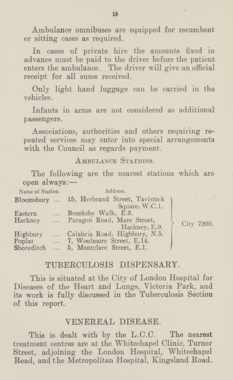 18 Ambulance omnibuses are equipped for recumbent or sitting cases as required. In cases of private hire the amounts fixed in advance must be paid to the driver before the patient enters the ambulance. The driver will give an official receipt for all sums received. Only light hand luggage can be carried in the vehicles. Infants in arms are not considered as additional passengers. Associations, authorities and others requiring re peated services may enter into special arrangements with the Council as regards payment. Ambulance Stations. The following are the nearest stations which are open always:— Name of Station. Address. Bloomsbury 15, Herbrand Street, Tavistock Square, W.C.1. Eastern Brooksby Walk, E.9. Hackney Paragon Road, Mare Street, City 7200. Hackney, E.9. Highbury Calabria Road, Highbury, N.5. Poplar 7, Woolmore Street, E.14. Shoreditch 5, Montclare Street, E.1. , TUBERCULOSIS DISPENSARY. This is situated at the City of London Hospital for Diseases of the Heart and Lungs, Victoria Park, and its work is fully discussed in the Tuberculosis Section of this report. VENEREAL DISEASE. This is dealt with by the L.C.C. The nearest treatment centres are at the Whitechapel Clinic, Turner Street, adjoining the London Hospital, Whitechapel Road, and the Metropolitan Hospital, Kingsland Road.