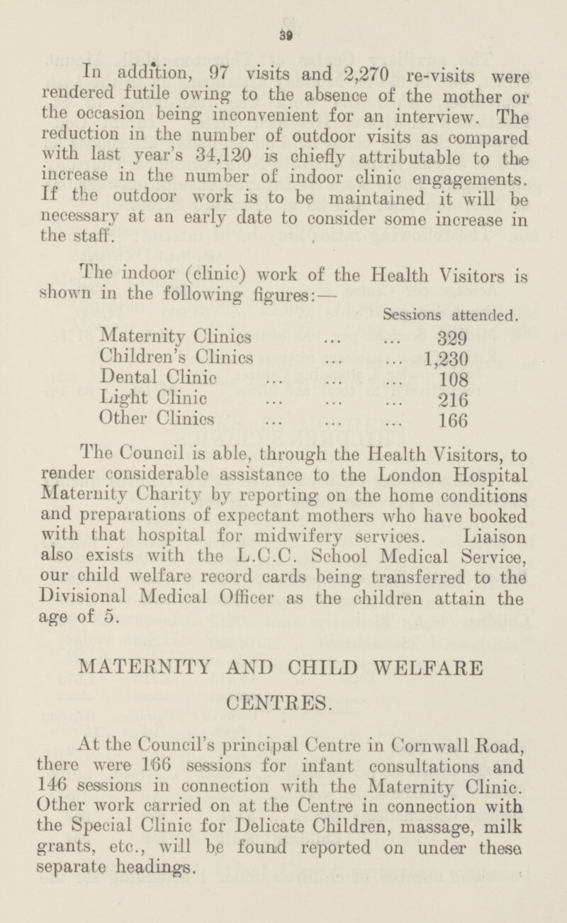 39 In addition, 97 visits and 2,270 re-visits were rendered futile owing to the absence of the mother or the occasion being inconvenient for an interview. The reduction in the number of outdoor visits as compared with last year's 34,120 is chiefly attributable to the increase in the number of indoor clinic engagements. If the outdoor work is to be maintained it will be necessary at an early date to consider some increase in the staff. The indoor (clinic) work of the Health Visitors is shown in the following figures:— Sessions attended. Maternity Clinics 329 Children's Clinics 1,230 Dental Clinic 108 Light Clinic 216 Other Clinics 166 The Council is able, through the Health Visitors, to render considerable assistance to the London Hospital Maternity Charity by reporting on the home conditions and preparations of expectant mothers who have booked with that hospital for midwifery services. Liaison also exists with the L.C.C. School Medical Service, our child welfare record cards being transferred to the Divisional Medical Officer as the children attain the age of 5. MATERNITY AND CHILD WELFARE CENTRES. At the Council's principal Centre in Cornwall Road, there were 166 sessions for infant consultations and 146 sessions in connection with the Maternity Clinic. Other work carried on at the Centre in connection with the Special Clinic for Delicate Children, massage, milk grants, etc., will be found reported on under these separate headings.