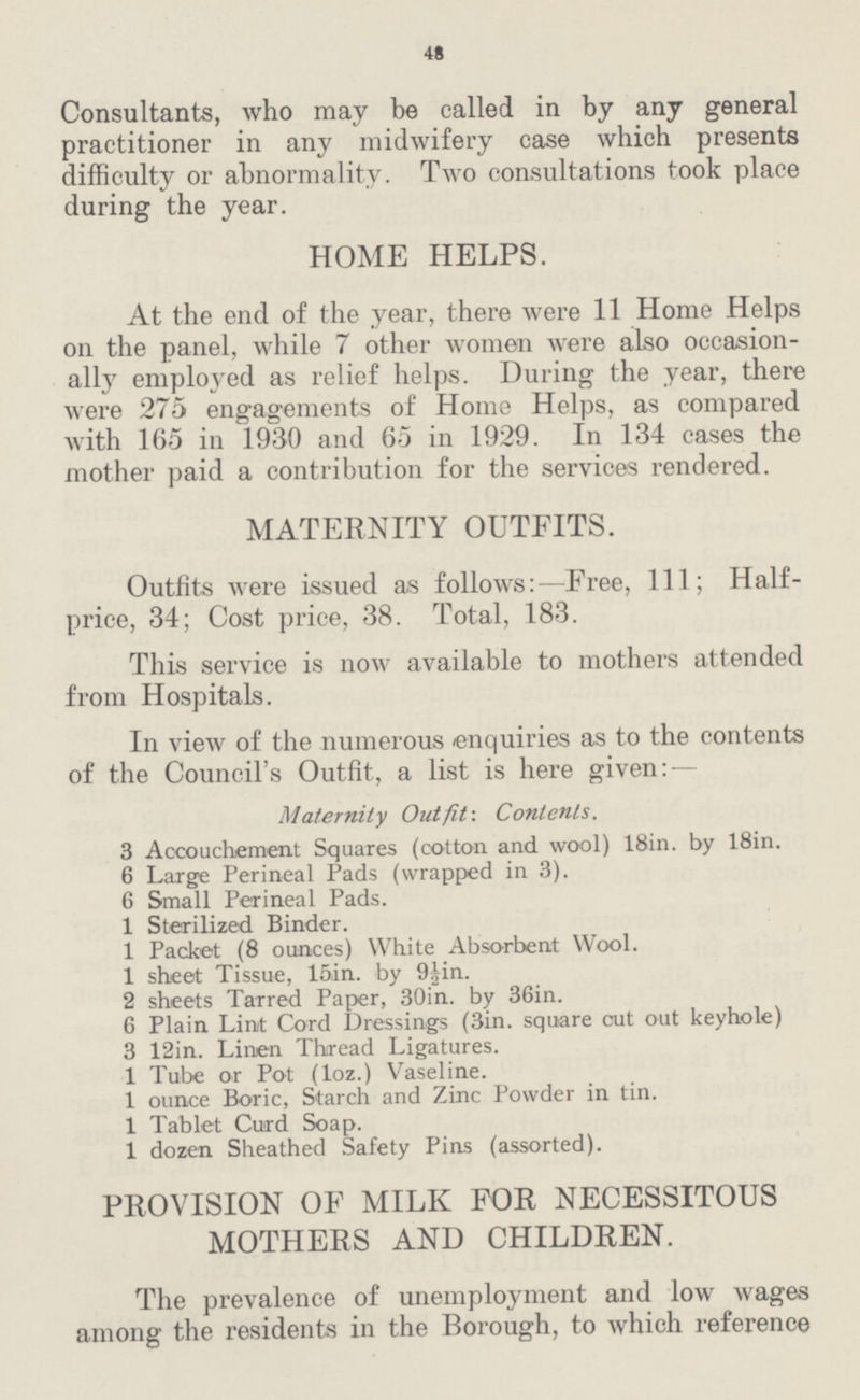 48 Consultants, who may be called in by any general practitioner in any midwifery case which presents difficulty or abnormality. Two consultations took place during the year. HOME HELPS. At the end of the year, there were 11 Home Helps on the panel, while 7 other women were also occasion ally employed as relief helps. During the year, there were 275 engagements of Home Helps, as compared with 165 in 1930 and 65 in 1929. In 134 cases the mother paid a contribution for the services rendered. MATERNITY OUTFITS. Outfits were issued as follows:—Free, 111; Half price, 34; Cost price, 38. Total, 183. This service is now available to mothers attended from Hospitals. In view of the numerous enquiries as to the contents of the Council's Outfit, a list is here given: — Maternity Outfit-. Contents. 3 Accouchement Squares (cotton and wool) 18in. by 18in. 6 Large Perineal Pads (wrapped in 3). 6 Small Perineal Pads. 1 Sterilized Binder. 1 Packet (8 ounces) White Absorbent Wool. 1 sheet Tissue, 15in. by 9½in. 2 sheets Tarred Paper, 30in. by 36in. 6 Plain Lint Cord Dressings (3in. square cut out keyhole) 3 12in. Linen Thread Ligatures. 1 Tube or Pot (loz.) Vaseline. 1 ounce Boric, Starch and Zinc Powder in tin. 1 Tablet Curd Soap. 1 dozen Sheathed Safety Pins (assorted). PROVISION OF MILK FOR NECESSITOUS MOTHERS AND CHILDREN. The prevalence of unemployment and low wages among the residents in the Borough, to which reference