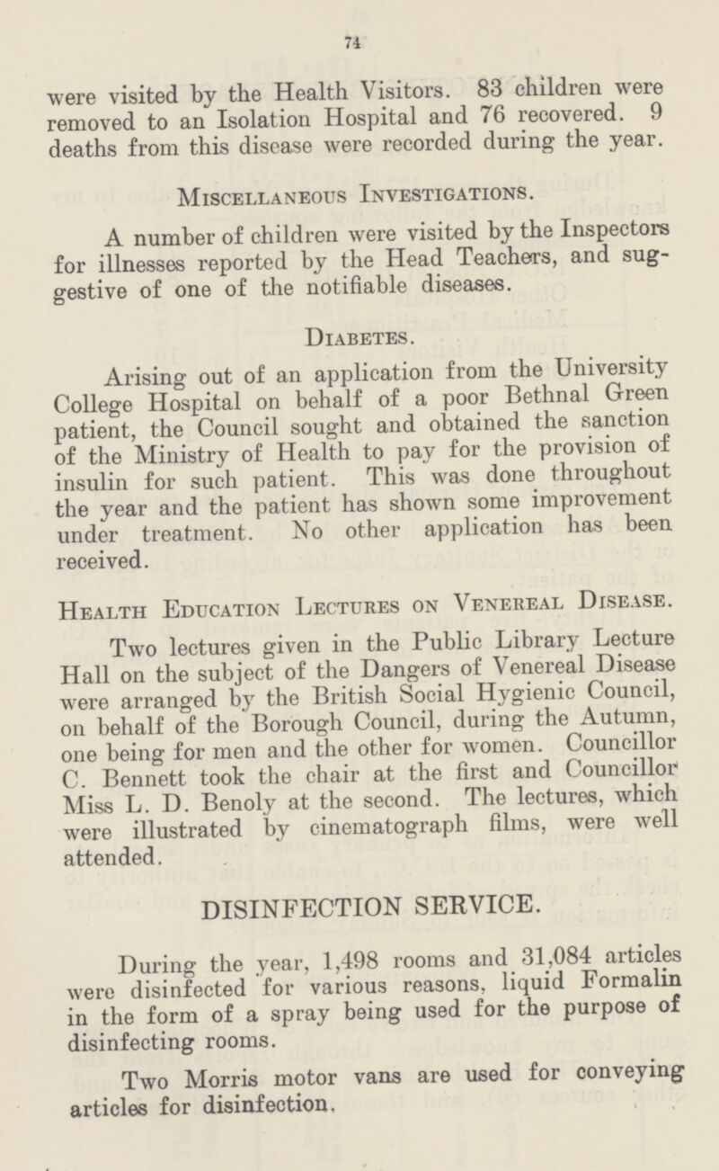 74 were visited by the Health Visitors. 83 children were removed to an Isolation Hospital and 76 recovered. 9 deaths from this disease were recorded during the year. Miscellaneous Investigations. A number of children were visited by the Inspectors for illnesses reported by the Head Teachers, and sug gestive of one of the notifiable diseases. Diabetes. Arising out of an application from the University College Hospital on behalf of a poor Bethnal Green patient, the Council sought and obtained the sanction of the Ministry of Health to pay for the provision of insulin for such patient. This was done throughout the year and the patient has shown some improvement under treatment. No other application has been received. Health Education Lectures on Venereal Disease. Two lectures given in the Public Library Lecture Hall on the subject of the Dangers of Venereal Disease were arranged by the British Social Hygienic Council, on behalf of the Borough Council, during the Autumn, one being for men and the other for women. Councillor C. Bennett took the chair at the first and Councillor Miss L. D. Benoly at the second. The lectures, which were illustrated by cinematograph films, were well attended. DISINFECTION SERVICE. During the year, 1,498 rooms and 31,084 articles were disinfected for various reasons, liquid Formalin in the form of a spray being used for the purpose of disinfecting rooms. Two Morris motor vans are used for conveying articles for disinfection.