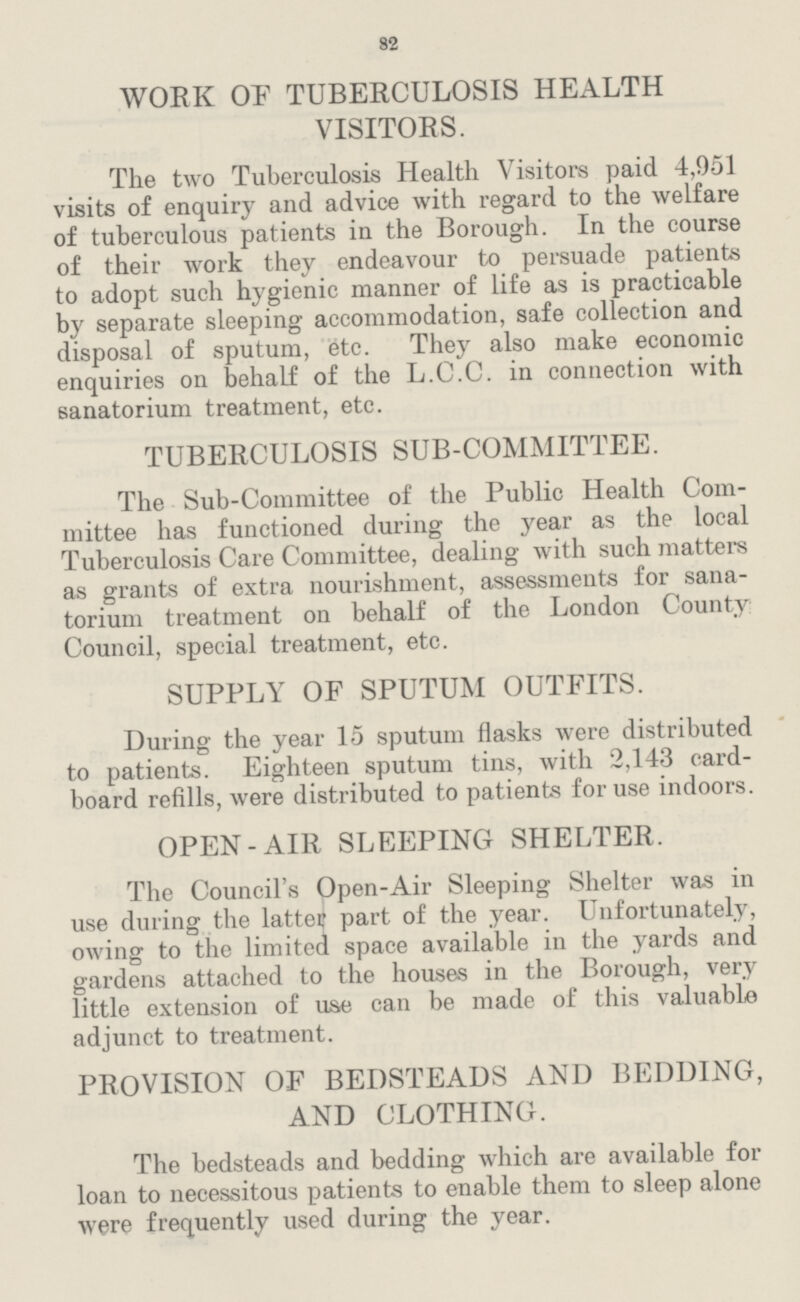 82 WORK OF TUBERCULOSIS HEALTH VISITORS. The two Tuberculosis Health Visitors paid 4,951 visits of enquiry and advice with regard to the welfare of tuberculous patients in the Borough. In the course of their work they endeavour to persuade patients to adopt such hygienic manner of life as is practicable by separate sleeping accommodation, safe collection and disposal of sputum, etc. They also make economic enquiries on behalf of the L.C.C. in connection with sanatorium treatment, etc. TUBERCULOSIS SUB.COMMITTEE. The Sub.Committee of the Public Health Com— mittee has functioned during the year as the local Tuberculosis Care Committee, dealing with such matters as grants of extra nourishment, assessments for sana— torium treatment on behalf of the London County: Council, special treatment, etc. SUPPLY OF SPUTUM OUTFITS. During the year 15 sputum flasks were distributed to patients. Eighteen sputum tins, with 2,143 card— board refills, were distributed to patients for use indoors. OPEN.AIR SLEEPING SHELTER. The Council.s Open.Air Sleeping Shelter was in use during the latte? part of the year. Unfortunately, owing to the limited space available in the yards and gardens attached to the houses in the Borough, very little extension of use can be made of this valuable adjunct to treatment. PROVISION OF BEDSTEADS AND BEDDING, AND CLOTHING. The bedsteads and bedding which are available for loan to necessitous patients to enable them to sleep alone were frequently used during the year.