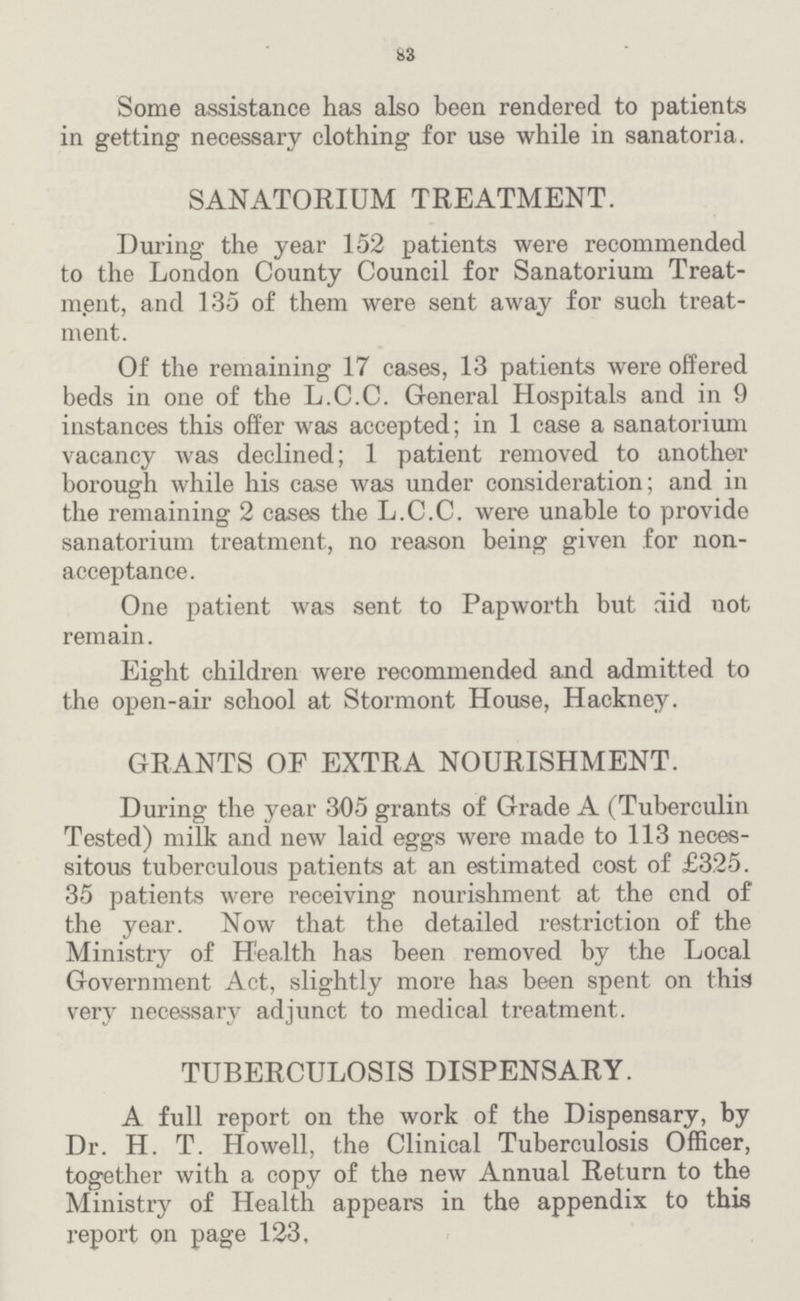 83 Some assistance has also been rendered to patients in getting necessary clothing for use while in sanatoria. SANATORIUM TREATMENT. During the year 152 patients were recommended to the London County Council for Sanatorium Treat— ment, and 135 of them were sent away for such treat— ment. Of the remaining 17 cases, 13 patients were offered beds in one of the L.C.C. General Hospitals and in 9 instances this offer was accepted; in 1 case a sanatorium vacancy was declined; 1 patient removed to another borough while his case was under consideration; and in the remaining 2 cases the L.C.C. were unable to provide sanatorium treatment, no reason being given for non. acceptance. One patient was sent to Papworth but did not remain. Eight children were recommended and admitted to the open.air school at Stormont House, Hackney. GRANTS OF EXTRA NOURISHMENT. During the year 305 grants of Grade A (Tuberculin Tested) milk and new laid eggs were made to 113 neces sitous tuberculous patients at an estimated cost of £325. 35 patients were receiving nourishment at the end of the year. Now that the detailed restriction of the Ministry of Health has been removed by the Local Government Act, slightly more has been spent on this very necessary adjunct to medical treatment. TUBERCULOSIS DISPENSARY. A full report on the work of the Dispensary, by Dr. H. T. Howell, the Clinical Tuberculosis Officer, together with a copy of the new Annual Return to the Ministry of Health appears in the appendix to this report on page 123,