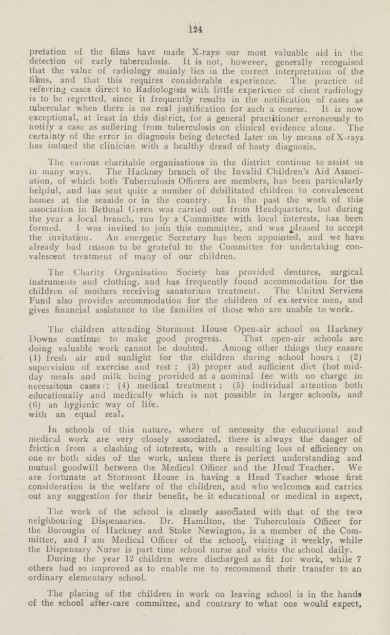 124 pretation of the films have made X-rays our most valuable aid in the detection of early tuberculosis. It is not, however, generally recognised that the value of radiology mainly lies in the correct interpretation of the lillms, and that this requires considerable experience. The practice of referring cases direct to Radiologists with little experience of chest radiology is to be regretted, since it frequently results in the notification of cases as tubercular when there is no real justification for such a course. It is now exceptional, at least in this district, for a general practitioner erroneously to notify a case as suflering from tuberculosis on clinical evidence alone. The certainty of the error in diagnosis being detected later on by means of X-rays has imbued the clinician with a healthy dread of hasty diagnosis. The various charitable organisations in the district continue to assist us in many ways. The Hackney branch of the Invalid Children's Aid Associ ation, of which both Tuberculosis Officers are members, has been particularly helpful, and has sent quite a number of debilitated children to convalescent homes at the seaside or in the country. In the past the work of this association in Bethnal Green was carried out from Headquarters, but during the year a local branch, run by a Committee with local interests, has been formed. 1 was invited to join this committee, and was pleased to accept the invitation. An energetic Secretary has been appointed, and we have already had refcison to be grateful to the Committee for undertaking con valescent treatment of many of our children. The Charity Organisation Society has provided dentures, surgical instruments and clothing, and has frequently found accommodation for the children of mothers receiving sanatorium treatment. The United Services Fund also provides accommodation for the children of ex-service men, and gives financial assistance to the families of those who are unable to work. The children attending Stormont House Open-air school on Hackney Downs continue to make good progress. That open-air schools are doing valuable work cannot be doubted. Among other things they ensure (1) fresh air and sunlight for the children during school hours ; (2) supervision of exercise and rest ; (3) proper and suificient diet (hot mid day meals and milk being provided at a nominal fee with no charge in necessitous cases i; (4) medical treatment ; (5) individual attention both educationally and medically which is not possible in larger schools, and (6) an hygienic way of life, with an equal zeal. In schools of this nature, where of necessity the educational and! medical work are very closely associated, there is always the danger of iricticn from a clashing of interests, with a resulting loss of efficiency on one or both sides of the work, unless there is perfect understanding and mutual goodwill between the Medical Officer and the Head Teacher. We are fortunate at Stormont House in having a Head Teacher whose first consideration is the welfare of the children, and who welcomes and carries out any suggestion for their benefit, be it educational or medical in aspect, Tlie work of the school is closely associated with that of the twc* neighbouring Dispensaries. Dr. Hamilton, the Tuberculosis Officer for the Boroughs of Hackney and Stoke Newington, is a member of the Com mittee, and I am Medical Officer of the school, visiting it weekly, while the Dispensary Nurse is part time school nurse and visits the school daily. During the year 12 children were discharged as fit for work, while 7 others had so improved as to enable me to recommend their transfer to an ordinary elementary school. The placing of the children in work on leaving school is in the hands of the school after-care committee, and contrary to what one would expect,