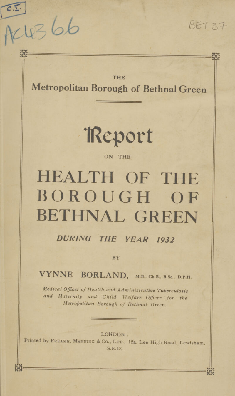 C.I. Ac 43 66 BET 37 THE Metropolitan Borough of Bethnal Green Report ON THE HEALTH OF THE BOROUGH OF BETHNAL GREEN DURING THE YEAR 1932 BY VYNNE BORLAND, m.b., ch., b.. b.sc., d.p.h Medical Officer of Health and Administrative Tuberculosis and Maternity and Child Welfare Officer for the Metropolitan Borough of Bethnal Green. LONDON : Printed by Freame, Manning & Co., Ltd., 12a, Lee High Road, Lewisham, S.E.13.
