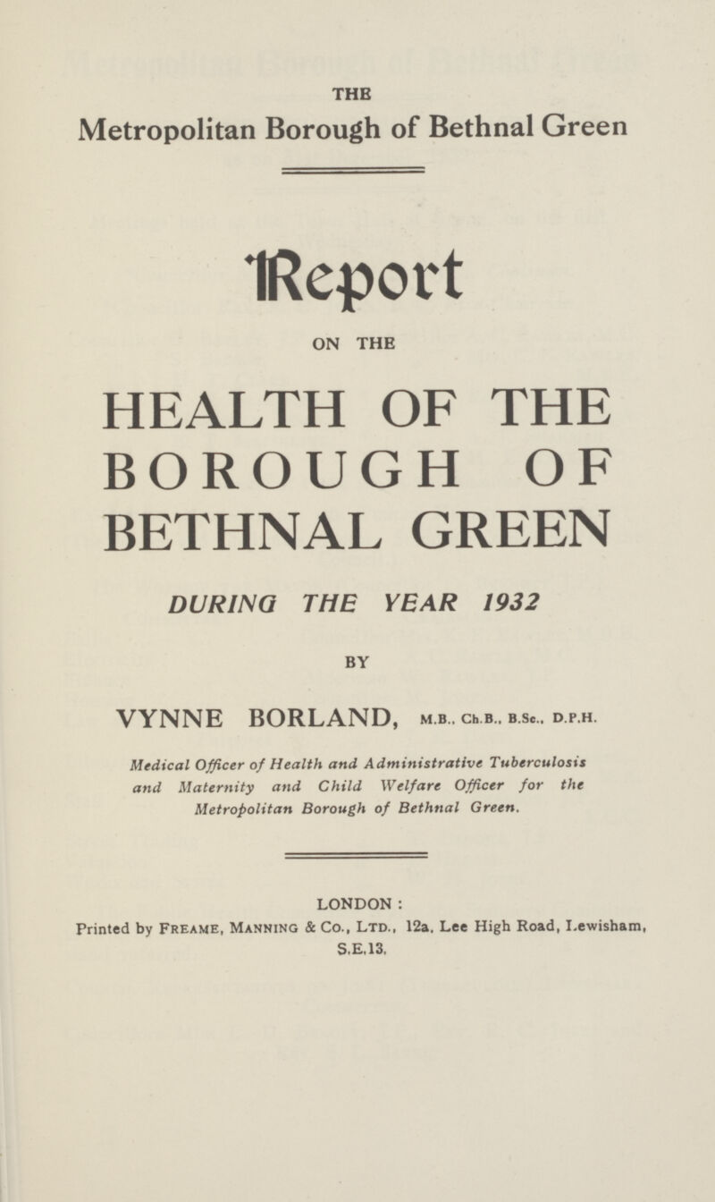 THE Metropolitan Borough of Bethnal Green Report ON THE HEALTH OF THE BOROUGH OF BETHNAL GREEN DURING THE YEAR 1932 BY VYNNE BORLAND, m.b.. ch.b.. b.Sc., d.p.h. Medical Officer of Health and Administrative Tuberculosis and Maternity and Child Welfare Officer for the Metropolitan Borough of Bethnal Green. LONDON : Printed by Freame, Manning & Co., Ltd., 12a. Lee High Road, Lewisham, S.E.13.