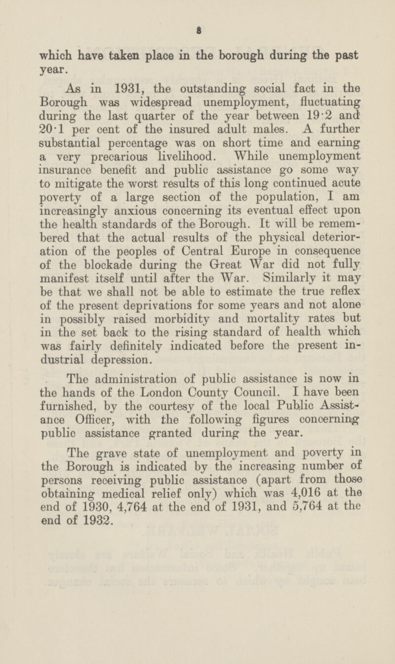 a which have taken place in the borough during the past year. As in 1931, the outstanding social fact in the Borough was widespread unemployment, fluctuating during the last quarter of the year between 19.2 and 201 per cent of the insured adult males. A further substantial percentage was on short time and earning a very precarious livelihood. While unemployment insurance benefit and public assistance go some way to mitigate the worst results of this long continued acute poverty of a large section of the population, I am increasingly anxious concerning its eventual effect upon the health standards of the Borough. It will be remem bered that the actual results of the physical deterior ation of the peoples of Central Europe in consequence of the blockade during the Great War did not fully manifest itself until after the War. Similarly it may be that we shall not be able to estimate the true reflex of the present deprivations for some years and not alone in possibly raised morbidity and mortality rates but in the set back to the rising standard of health which was fairly definitely indicated before the present in dustrial depression. The administration of public assistance is now in the hands of the London County Council. I have been furnished, by the courtesy of the local Public Assist ance Officer, with the following figures concerning public assistance granted during the year. The grave state of unemployment and poverty in the Borough is indicated by the increasing number of persons receiving public assistance (apart from those obtaining medical relief only) which was 4,016 at the end of 1930, 4,764 at the end of 1931, and 5,764 at the end of 1932.