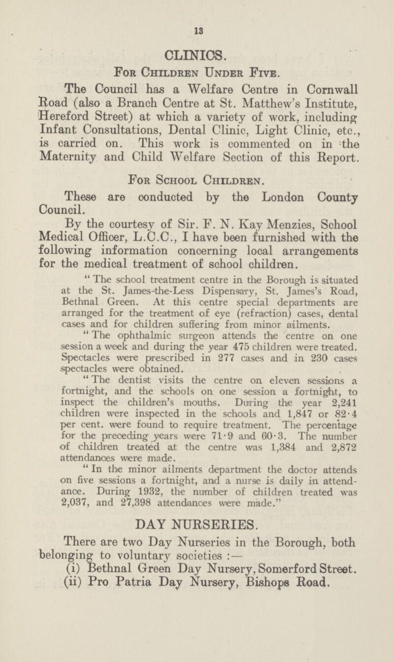13 CLINICS. For Children Under Five. The Council has a Welfare Centre in Cornwall Road (also a Branch Centre at St. Matthew's Institute, Hereford Street) at which a variety of work, including Infant Consultations, Dental Clinic, Light Clinic, etc., is carried on. This work is commented on in the Maternity and Child Welfare Section of this Report. For School Children. These are conducted by the London County Council. By the courtesy of Sir. F. N. Kay Menzies, School Medical Officer, L.C.C., I have been furnished with the following information concerning local arrangements for the medical treatment of school children. The school treatment centre in the Borough is situated at the St. James-the-Less Dispensary, St. James's Road, Bethnal Green. At this centre special departments are arranged for the treatment of eye (refraction) cases, dental cases and for children suffering from minor ailments. The ophthalmic surgeon attends the centre on one session a week and during the year 475 children were treated. Spectacles were prescribed in 277 cases and in 230 cases spectacles were obtained. The dentist visits the centre on eleven sessions a fortnight, and the schools on one session a fortnight, to inspect the children's mouths. During the year 2,241 children were inspected in the schools and 1,847 or 82.4 per cent, were found to require treatment. The percentage for the preceding years were 71.9 and 60.3. The number of children treated at the centre was 1,384 and 2,872 attendances were made.  In the minor ailments department the doctor attends on five sessions a fortnight, and a nurse is daily in attend ance. During 1932, the number of children treated was 2,037, and 27,398 attendances were made. DAY NURSERIES. There are two Day Nurseries in the Borough, both belonging to voluntary societies:— (i) Bethnal Green Day Nursery, Somerford Street. (ii) Pro Patria Day Nursery, Bishops Road.