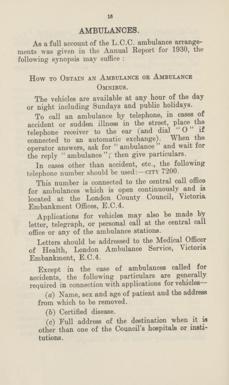 16 AMBULANCES. As a full account of the L.C.C. ambulance arrange ments was given in the Annual Report for 1930, the following synopsis may suffice: How to Obtain an Ambulance or Ambulance Omnibus. The vehicles are available at any hour of the day or night including Sundays and public holidays. To call an ambulance by telephone, in cases of accident or sudden illness in the street, place the telephone receiver to the ear (and dial O if connected to an automatic exchange). When the operator answers, ask for ambulance and wait for the reply ambulance; then give particulars. In cases other than accident, etc., the following telephone number should be used:—city 7200. This number is connected to the central call office for ambulances which is open continuously and is located at the London County Council, Victoria Embankment Offices, E.C.4. Applications for vehicles may also be made by letter, telegraph, or personal call at the central call office or any of the ambulance stations. Letters should be addressed to the Medical Officer of Health, London Ambulance Service, Victoria Embankment, E.C.4. Except in the case of ambulances called for accidents, the following particulars are generally required in connection with applications for vehicles— (а) Name, sex and age of patient and the address from which to be removed. (b) Certified disease. (c) Full address of the destination when it is other than one of the Council's hospitals or insti tutions.