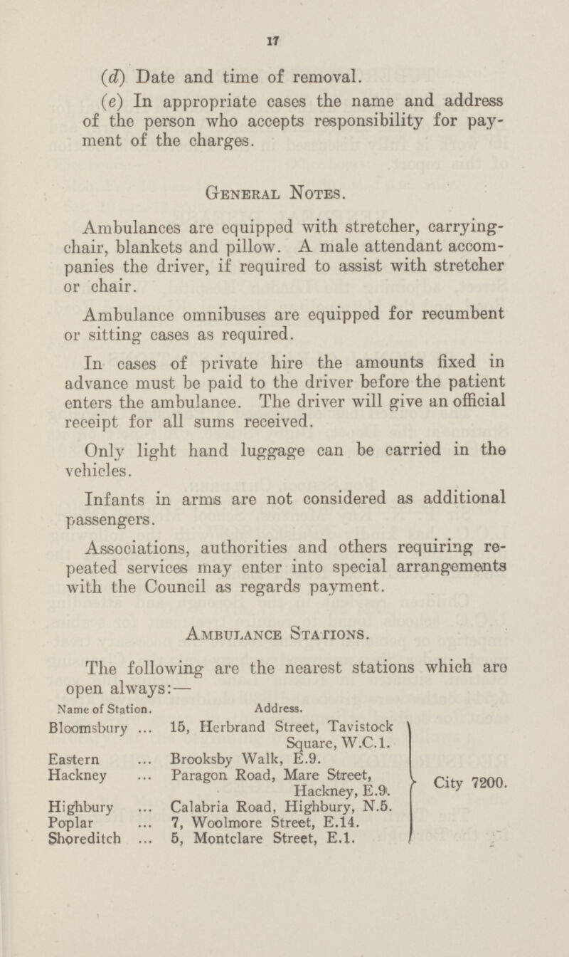 17 (d) Date and time of removal. (e) In appropriate cases the name and address of the person who accepts responsibility for pay ment of the charges. Ambulances are equipped with stretcher, carrying chair, blankets and pillow. A male attendant accom panies the driver, if required to assist with stretcher or chair. Ambulance omnibuses are equipped for recumbent or sitting cases as required. In cases of private hire the amounts fixed in advance must be paid to the driver before the patient enters the ambulance. The driver will give an official receipt for all sums received. Only light hand luggage can be carried in the vehicles. Infants in arms are not considered as additional passengers. Associations, authorities and others requiring re peated services may enter into special arrangements with the Council as regards payment. General Notes. Ambulance Stations. The following are the nearest stations which aro open always:— Name of Station. Address. Bloomsbury 15, Herbrand Street, Tavistock Square, W.C.1. Eastern Brooksby Walk, E.9. Hackney Paragon Road, Mare Street, Hackney, E.9. Highbury Calabria Road, Highbury, N.5. Poplar 7, Woolmore Street, E.14. Shoreditch 5, Montclare Street, E.1. City 7200.