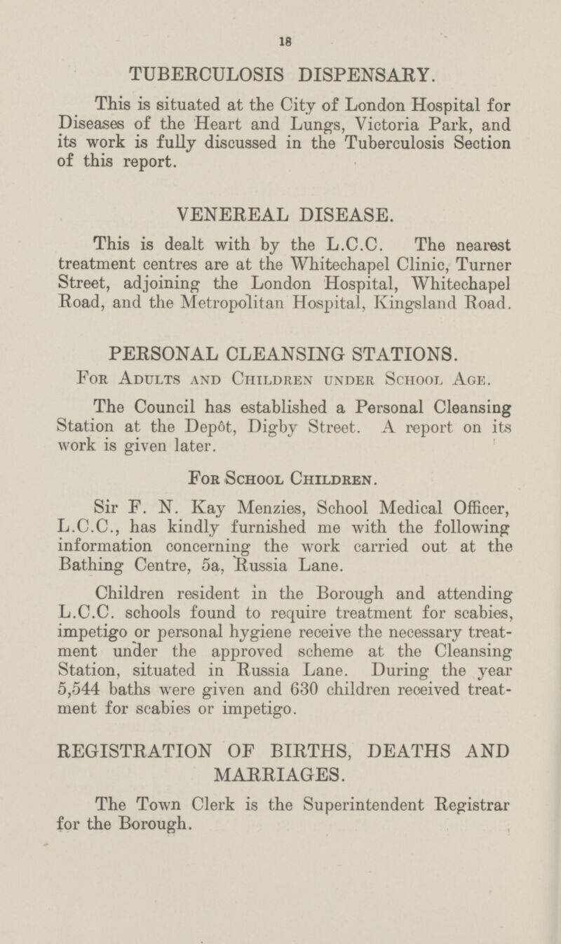 18 TUBERCULOSIS DISPENSARY. This is situated at the City of London Hospital for Diseases of the Heart and Lungs, Victoria Park, and its work is fully discussed in the Tuberculosis Section of this report. VENEREAL DISEASE. This is dealt with by the L.C.C. The nearest treatment centres are at the Whitechapel Clinic, Turner Street, adjoining the London Hospital, Whitechapel Road, and the Metropolitan Hospital, Ivingsland Road. PERSONAL CLEANSING STATIONS. For Adults and Children under School Age. The Council has established a Personal Cleansing Station at the Depôt, Digby Street. A report on its work is given later. For School Children. Sir F. N. Kay Menzies, School Medical Officer, L.C.C., has kindly furnished me with the following information concerning the work carried out at the Bathing Centre, 5a, Russia Lane. Children resident in the Borough and attending L.C.C. schools found to require treatment for scabies, impetigo or personal hygiene receive the necessary treat ment under the approved scheme at the Cleansing Station, situated in Russia Lane. During the year 5,544 baths were given and 630 children received treat ment for scabies or impetigo. REGISTRATION OF BIRTHS, DEATHS AND MARRIAGES. The Town Clerk is the Superintendent Registrar for the Borough.