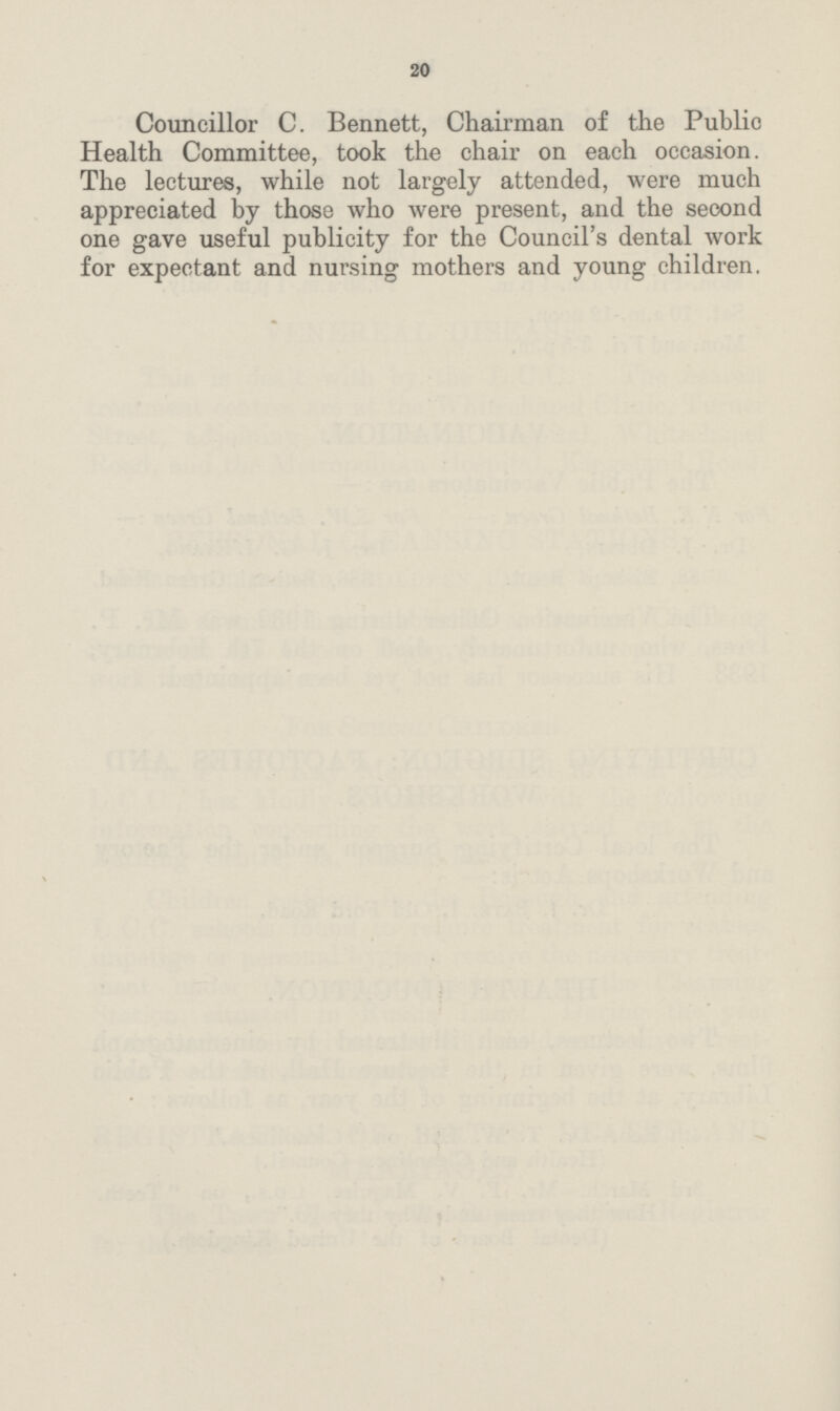 20 Councillor C. Bennett, Chairman of the Publio Health Committee, took the chair on each occasion. The lectures, while not largely attended, were much appreciated by those who were present, and the second one gave useful publicity for the Council's dental work for expectant and nursing mothers and young children.