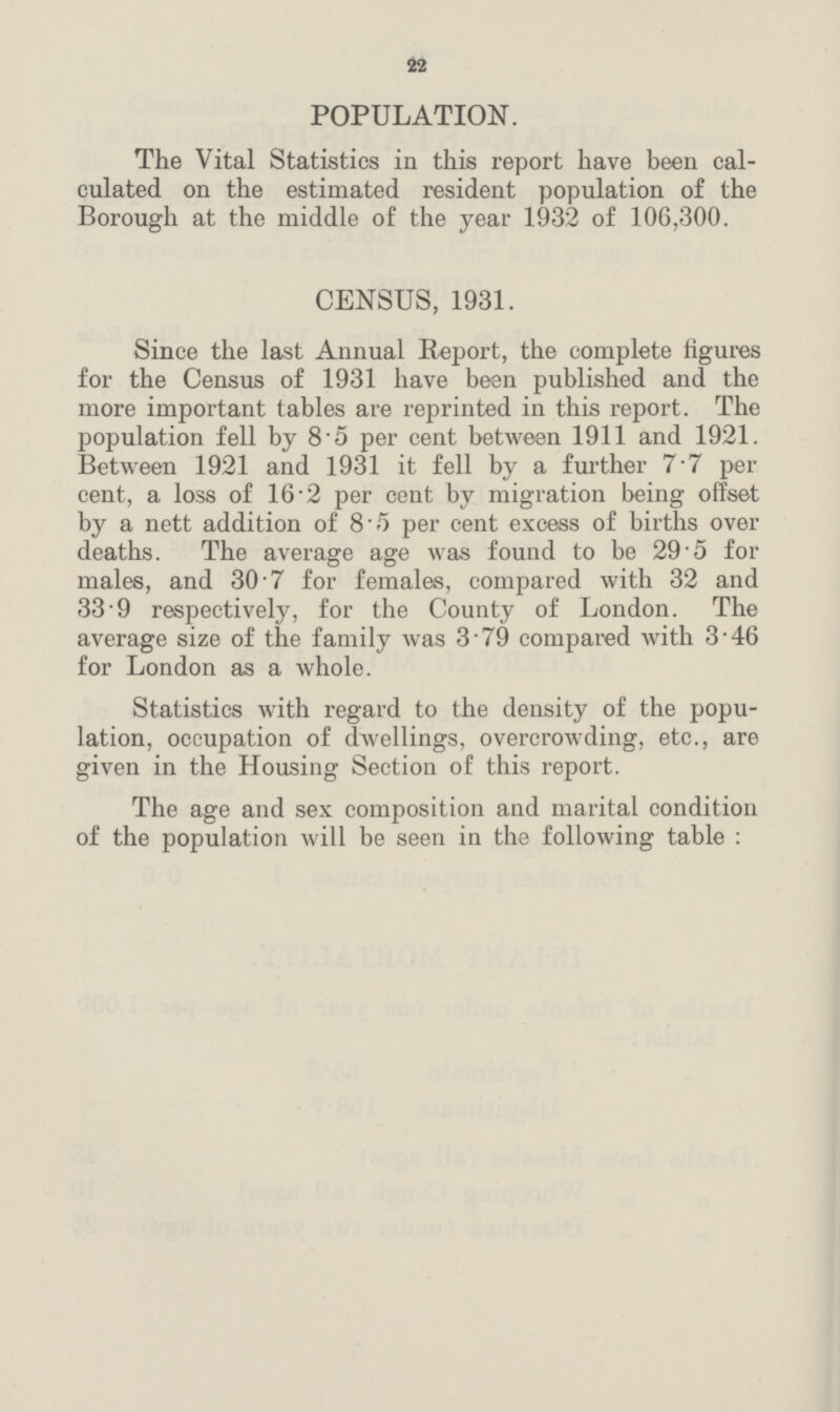 22 POPULATION. The Vital Statistics in this report have been cal culated on the estimated resident population of the Borough at the middle of the year 1932 of 106,300. CENSUS, 1931. Since the last Annual Report, the complete figures for the Census of 1931 have been published and the more important tables are reprinted in this report. The population fell by 8.5 per cent between 1911 and 1921. Between 1921 and 1931 it fell by a further 7.7 per cent, a loss of 16 2 per cent by migration being offset by a nett addition of 8.5 per cent excess of births over deaths. The average age was found to be 29.5 for males, and 30.7 for females, compared with 32 and 33.9 respectively, for the County of London. The average size of the family was 3.79 compared with 3.46 for London as a whole. Statistics with regard to the density of the popu lation, occupation of dwellings, overcrowding, etc., are given in the Housing Section of this report. The age and sex composition and marital condition of the population will be seen in the following table :