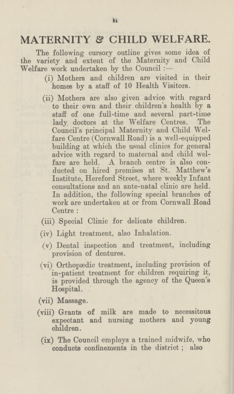 34 MATERNITY & CHILD WELFARE. The following cursory outline gives some idea of the variety and extent of the Maternity and Child Welfare work undertaken by the Council : — (i) Mothers and children are visited in their homes by a staff of 10 Health Visitors. (ii) Mothers are also given advice with regard to their own and their children's health by a staff of one full-time and several part-time lady, doctors at the Welfare Centres. The Council's principal Maternity and Child Wel fare Centre (Cornwall Road) is a well-equipped building at which the usual clinics for general advice with regard to maternal and child wel fare are held. A branch centre is also con ducted on hired premises at St. Matthew's Institute, Hereford Street, where weekly Infant consultations and an ante-natal clinic are held. In addition, the following special branches of work are undertaken at or from Cornwall Road Centre : (iii) Special Clinic for delicate children. (iv) Light treatment, also Inhalation. (v) Dental inspection and treatment, including provision of dentures. (vi) Orthopaedic treatment, including provision of in-patient treatment for children requiring it, is provided through the agency of the Queen's Hospital. (vii) Massage. (viii) Grants of milk are made to necessitous expectant and nursing mothers and young children. (ix) The Council employs a trained midwife, who conducts confinements in the district; also