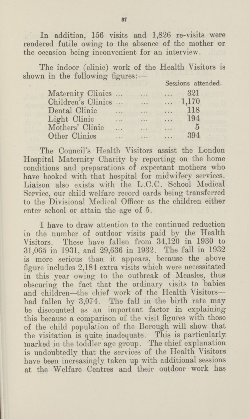 37 In addition, 156 visits and 1,826 re-visits were rendered futile owing to the absence of the mother or the occasion being inconvenient for an interview. The indoor (clinic) work of the Health Visitors is shown in the following figures: — Sessions attended. Maternity Clinics 321 Children's Clinics 1,170 Dental Clinic 118 Light Clinic 194 Mothers' Clinic 5 Other Clinics 394 The Council's Health Visitors assist the London Hospital Maternity Charity by reporting on the home conditions and preparations of expectant mothers who have booked with that hospital for midwifery services. Liaison also exists with the L.C.C. School Medical Service, our child welfare record cards being transferred to the Divisional Medical Officer as the children either enter school or attain the age of 5. I have to draw attention to the continued reduction in the number of outdoor visits paid by the Health Visitors. These have fallen from 34,120 in 1930 to 31,065 in 1931, and 29,636 in 1932. The fall in 1932 is more serious than it appears, because the above figure includes 2,184 extra visits which were necessitated in this year owing to the outbreak of Measles, thus obscuring the fact that the ordinary visits to babies and children—the chief work of the Health Visitors had fallen by 3,074. The fall in the birth rate may be discounted as an important factor in explaining this because a comparison of the visit figures with those of the child population of the Borough will show that the visitation is quite inadequate. This is particularly marked in the toddler age group. The chief explanation is undoubtedly that the services of the Health Visitors have been increasingly taken up with additional sessions at the Welfare Centres and their outdoor work has