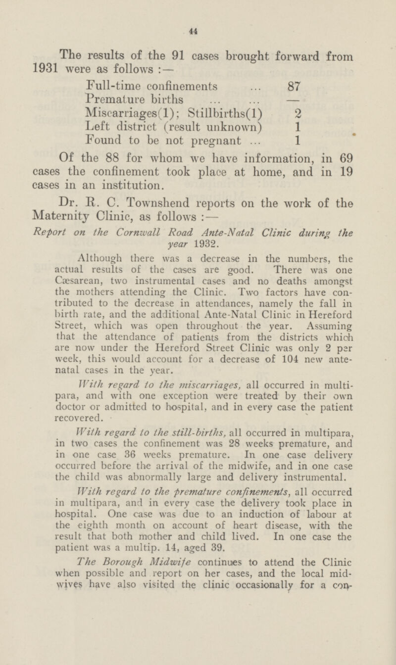 44 The results of the 91 cases brought forward from 1931 were as follows:— Full-time confinements 87 Premature births — Miscarriages(l); Stillbirths(l) 2 Left district (result unknown) 1 • Found to be not pregnant 1 Of the 88 for whom we have information, in 69 cases the confinement took place at home, and in 19 cases in an institution. Dr. R. C. Townshend reports on the work of the Maternity Clinic, as follows:— Report on the Cornwall Road Ante-Natal Clinic during the year 1932. Although there was a decrease in the numbers, the actual results of the cases are good. There was one Caesarean, two instrumental cases and no deaths amongst the mothers attending the Clinic. Two factors have con tributed to the decrease in attendances, namely the fall in birth rate, and the additional Ante-Natal Clinic in Hereford Street, which was open throughout the year. Assuming that the attendance of patients from the districts which are now under the Hereford Street Clinic was only 2 par week, this would account for a decrease of 104 new ante natal cases in the year. With regard to the miscarriages, all occurred in multi para, and with one exception were treated by their own doctor or admitted to hospital, and in every case the patient recovered. With regard to the still-births, all occurred in multipara, in two cases the confinement was 28 weeks premature, and in one case 36 weeks premature. In one case delivery occurred before the arrival of the midwife, and in one case the child was abnormally large and delivery instrumental. With regard to the premature confinements, all occurred in multipara, and in every case the delivery took place in hospital. One case was due to an induction of labour at the eighth month on account of heart disease, with the result that both motheT and child lived. In one case the patient was a multip. 14, aged 39. The Borough Midwife continues to attend the Clinic when possible and report on her cases, and the local mid wives have also visited the clinic occasionally for a con¬