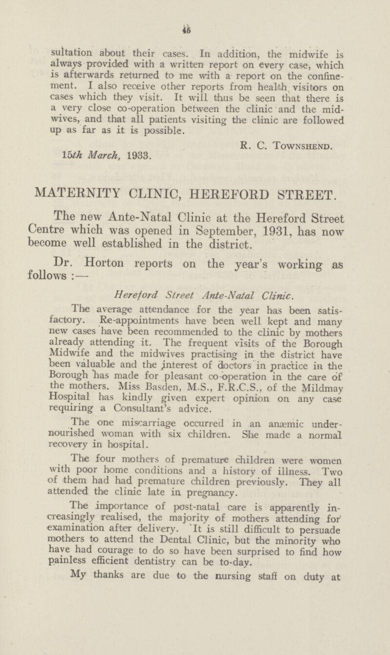 45 sultation about their cases. In addition, the midwife is always provided with a written report on every case, which is afterwards returned to me with a report on the confine ment. I also receive other reports from health visitors on cases which they visit. It will thus be seen that there is a very close co-operation between the clinic and the mid wives, and that all patients visiting the clinic are followed up as far as it is possible. R. C. Townshend. 15th March, 1933. MATERNITY CLINIC, HEREFORD STREET. The new Ante-Natal Clinic at the Hereford Street Centre which was opened in September, 1931, has now become well established in the district. Dr. Horton reports on the year's working as follows :— Hereford Street Ante-Natal Clinic. The average attendance for the year has been satis factory. Re-appointments have been well kept and many new cases have been recommended to the clinic by mothers already attending it. The frequent visits of the Borough Midwife and the midwives practising in the district have been valuable and the interest of doctors in practice in the Borough has made for pleasant co-operation in the care of the mothers. Miss Basden, M.S., F.R.C.S., of the Mildmay Hospital has kindly given expert opinion on any case requiring a Consultant's advice. The one miscarriage occurred in an anaemic under nourished woman with six children. She made a normal recovery in hospital. The four mothers of premature children were women with poor home conditions and a history of illness. Two of them had had premature children previously. They all attended the clinic late in pregnancy. The importance of post-natal care is apparently in creasingly realised, the majority of mothers attending for examination after delivery. 'It is still difficult to persuade mothers to attend the Dental Clinic, but the minority who have had courage to do so have been surprised to find how painless efficient dentistry can be to-day. My thanks are due to the nursing staff on duty at