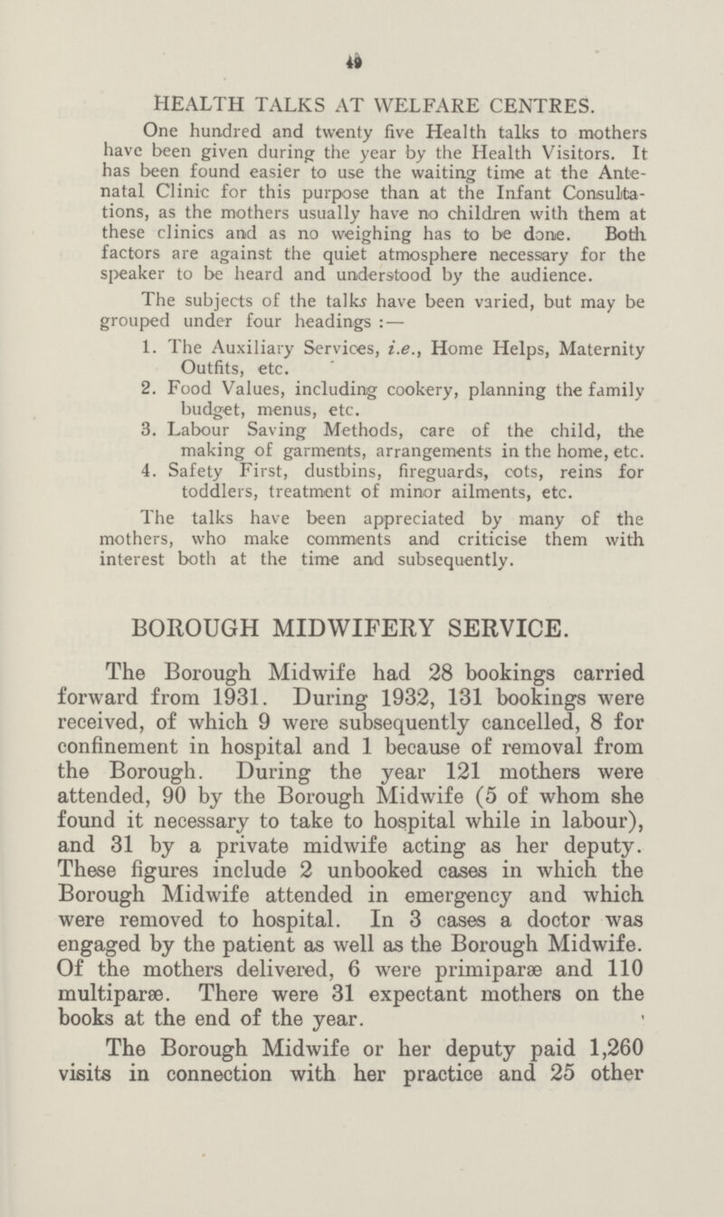 49 HEALTH TALKS AT WELFARE CENTRES. One hundred and twenty five Health talks to mothers have been given during the year by the Health Visitors. It has been found easier to use the waiting time at the Ante natal Clinic for this purpose than at the Infant Consulta tions, as the mothers usually have no children with them at these clinics and as no weighing has to be done. Both, factors are against the quiet atmosphere necessary for the speaker to be heard and understood by the audience. The subjects of the talk? have been varied, but may be grouped under four headings:— 1. The Auxiliary Services, i.e., Home Helps, Maternity Outfits, etc. 2. Food Values, including cookery, planning the family budget, menus, etc. 3. Labour Saving Methods, care of the child, the making of garments, arrangements in the home, etc. 4. Safety First, dustbins, fireguards, cots, reins for toddlers, treatment of minor ailments, etc. The talks have been appreciated by many of the mothers, who make comments and criticise them with interest both at the time and subsequently. BOROUGH MIDWIFERY SERVICE. The Borough Midwife had 28 bookings carried forward from 1931. During 1932, 131 bookings were received, of which 9 were subsequently cancelled, 8 for confinement in hospital and 1 because of removal from the Borough. During the year 121 mothers were attended, 90 by the Borough Midwife (5 of whom she found it necessary to take to hospital while in labour), and 31 by a private midwife acting as her deputy. These figures include 2 unbooked cases in which the Borough Midwife attended in emergency and which were removed to hospital. In 3 cases a doctor was engaged by the patient as well as the Borough Midwife. Of the mothers delivered, 6 were primiparae and 110 multiparse. There were 31 expectant mothers on the books at the end of the year. The Borough Midwife or her deputy paid 1,260 visits in connection with her practice and 25 other