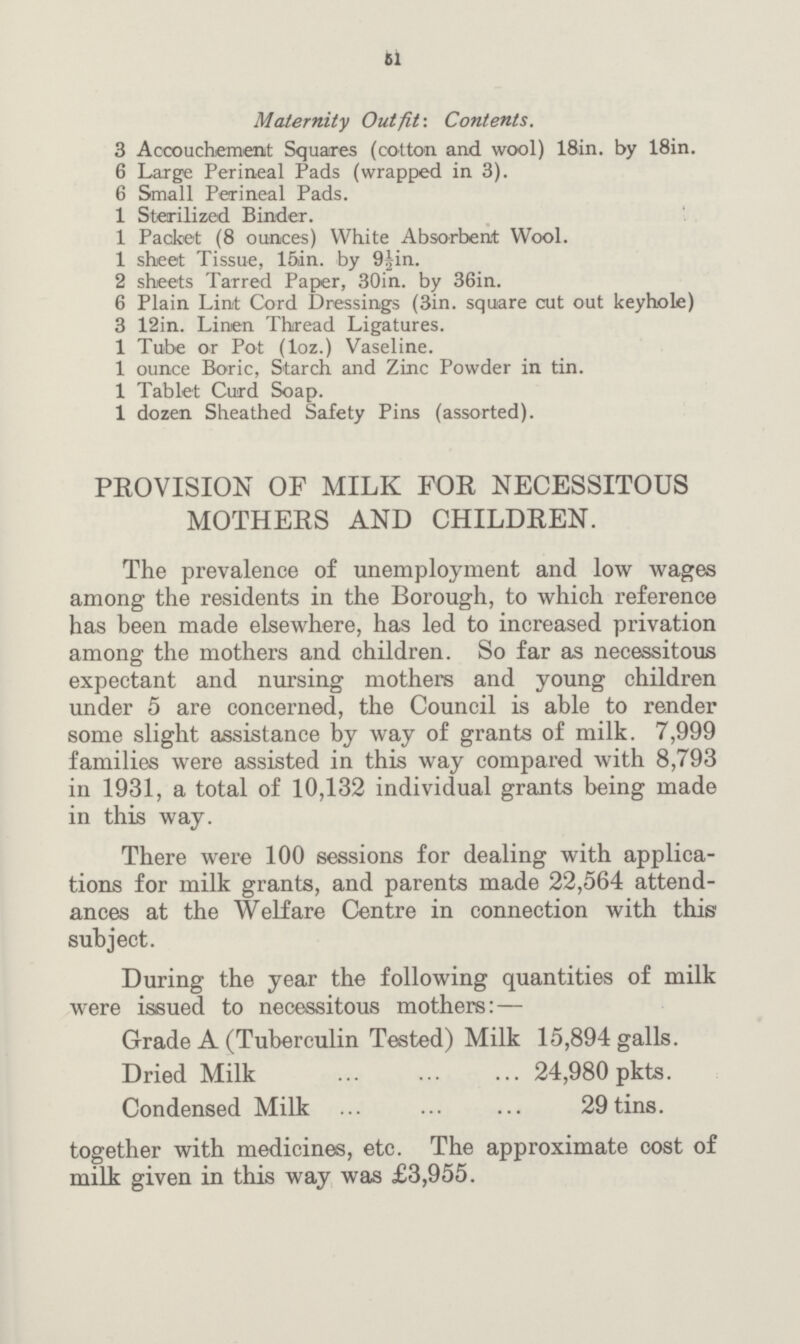 61 Maternity Outfit-. Contents. 3 Accouchement Squares (cotton and wool) 18in. by 18in. 6 Large Perineal Pads (wrapped in 3). 6 Small Perineal Pads. 1 Sterilized Binder. 1 Packet (8 ounces) White Absorbent Wool. 1 sheet Tissue, 15in. by 9fin. 2 sheets Tarred Paper, 30in. by 36in. 6 Plain Lint Cord Dressings (3in. square cut out keyhole) 3 12in. Linen Thread Ligatures. 1 Tube or Pot (loz.) Vaseline. 1 ounce Boric, Starch and Zinc Powder in tin. 1 Tablet Curd Soap. 1 dozen Sheathed Safety Pins (assorted). PROVISION OF MILK FOR NECESSITOUS MOTHERS AND CHILDREN. The prevalence of unemployment and low wages among the residents in the Borough, to which reference has been made elsewhere, has led to increased privation among the mothers and children. So far as necessitous expectant and nursing mothers and young children under 5 are concerned, the Council is able to render some slight assistance by way of grants of milk. 7,999 families were assisted in this way compared with 8,793 in 1931, a total of 10,132 individual grants being made in this way. There were 100 sessions for dealing with applica tions for milk grants, and parents made 22,564 attend ances at the Welfare Centre in connection with this subject. During the year the following quantities of milk were issued to necessitous mothers: — Grade A (Tuberculin Tested) Milk 15,894 galls. Dried Milk 24,980 pkts. Condensed Milk 29 tins. together with medicines, etc. The approximate cost of milk given in this way was £3,955.