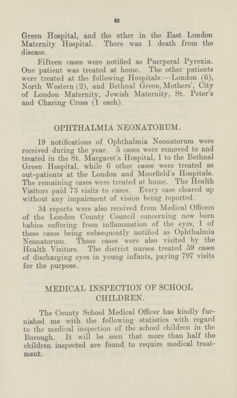 62 Green Hospital, and the other in the East London Maternity Hospital. There was 1 death from the disease. Fifteen cases were notified as Puerperal Pyrexia. One patient was treated at home. The other patients were treated at the following Hospitals:—London (6), North Western (2), and Bethnal Green, Mothers', City of London Maternity, Jewish Maternity, St. Peter's and Charing Cross (1 each). OPHTHALMIA NEONATORUM. 19 notifications of Ophthalmia Neonatorum were received during the year. 5 cases were removed to and treated in the St. Margaret's Hospital, 1 to the Bethnal Green Hospital, while 6 other cases were treated as out-patients at the London and Moorfield's Hospitals. The remaining cases were treated at home. The Health Visitors paid 73 visits to cases. Every case cleared up without any impairment of vision being reported. 34 reports were also received from Medical Officers of the London County Council concerning new born babies suffering from inflammation of the eyes, 1 of these cases being subsequently notified as Ophthalmia Neonatorum. These cases were also visited by the Health Visitors. The district nurses treated 59 cases of discharging eyes in young infants, paying 797 visits for the purpose. MEDICAL INSPECTION OF SCHOOL CHILDREN. The County School Medical Officer has kindly fur nished me with the following statistics with regard to the medical inspection of the school children in the Borough. It will be seen that more than half the children inspected are found to require medical treat ment.