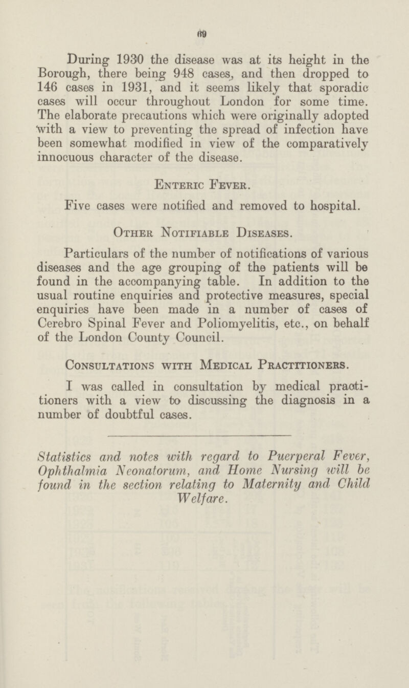 69 During 1930 the disease was at its height in the Borough, there being 948 cases, and then dropped to 146 cases in 1931, and it seems likely that sporadic cases will occur throughout London for some time. The elaborate precautions which were originally adopted with a view to preventing the spread of infection have been somewhat modified in view of the comparatively innocuous character of the disease. Enteric Fever. Five cases were notified and removed to hospital. Other Notifiable Diseases. Particulars of the number of notifications of various diseases and the age grouping of the patients will be found in the accompanying table. In addition to the usual routine enquiries and protective measures, special enquiries have been made in a number of cases of Cerebro Spinal Fever and Poliomyelitis, etc., on behalf of the London County Council. Consultations with Medical Practitioners. I was called in consultation by medical practi tioners with a view to discussing the diagnosis in a number of doubtful cases. Statistics and notes with regard to Puerperal Fever, Ophthalmia Neonatorum, and Home Nursing will be found in the section relating to Maternity and Child Welfare.