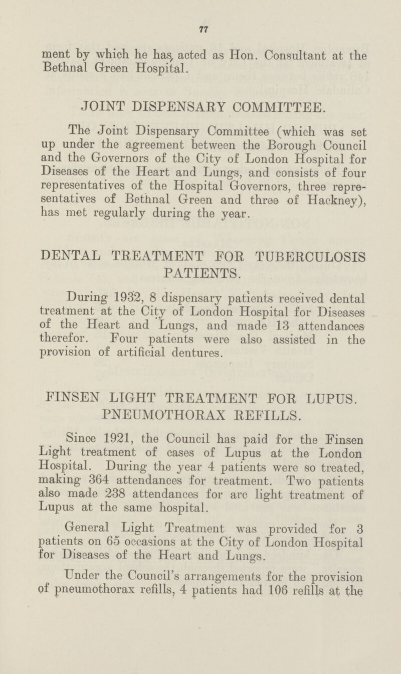 77 ment by which he has, acted as Hon. Consultant at the Bethnal Green Hospital. JOINT DISPENSARY COMMITTEE. The Joint Dispensary Committee (which was set up under the agreement between the Borough Council and the Governors of the City of London Hospital for Diseases of the Heart and Lungs, and consists of four representatives of the Hospital Governors, three repre sentatives of Bethnal Green and three of Hackney), has met regularly during the year. DENTAL TREATMENT FOR TUBERCULOSIS PATIENTS. During 1932, 8 dispensary patients received dental treatment at the City of London Hospital for Diseases of the Heart and Lungs, and made 13 attendances therefor. Four patients were also assisted in the provision of artificial dentures. FINSEN LIGHT TREATMENT FOR LUPUS. PNEUMOTHORAX REFILLS. Since 1921, the Council has paid for the Finsen Light treatment of cases of Lupus at the London Hospital. During the year 4 patients were so treated, making 364 attendances for treatment. Two patients also made 238 attendances for arc light treatment of Lupus at the same hospital. General Light Treatment was provided for 3 patients on 65 occasions at the City of London Hospital for Diseases of the Heart and Lungs. Under the Council's arrangements for the provision of pneumothorax refills, 4 patients had 106 refills at the