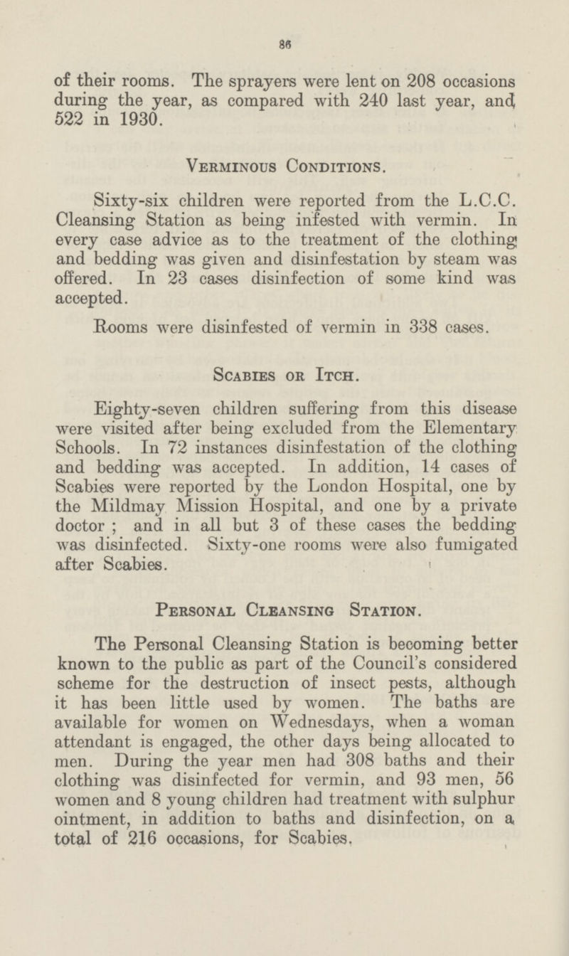 86 of their rooms. The sprayers were lent on 208 occasions during the year, as compared with 240 last year, and 522 in 1930. Verminous Conditions. Sixty-six children were reported from the L.C.C. Cleansing Station as being infested with vermin. In every case advice as to the treatment of the clothing and bedding was given and disinfestation by steam was offered. In 23 cases disinfection of some kind was accepted. Rooms were disinfested of vermin in 338 cases. Scabies or Itch. Eighty-seven children suffering from this disease were visited after being excluded from the Elementary Schools. In 72 instances disinfestation of the clothing and bedding was accepted. In addition, 14 cases of Scabies were reported by the London Hospital, one by the Mildmay Mission Hospital, and one by a private doctor ; and in all but 3 of these cases the bedding was disinfected. Sixty-one rooms were also fumigated after Scabies. Personal Cleansing Station. The Personal Cleansing Station is becoming better known to the public as part of the Council's considered scheme for the destruction of insect pests, although it has been little used by women. The baths are available for women on Wednesdays, when a woman attendant is engaged, the other days being allocated to men. During the year men had 308 baths and their clothing was disinfected for vermin, and 93 men, 56 women and 8 young children had treatment with sulphur ointment, in addition to baths and disinfection, on a total of 216 occasions, for Scabies.