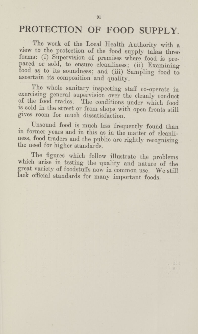91 PROTECTION OF FOOD SUPPLY. The work of the Local Health Authority with a view to the protection of the food supply takes threo forms: (i) Supervision of premises where food is pre pared or sold, to ensure cleanliness; (ii) Examining food as to its soundness; and (iii) Sampling food to ascertain its composition and quality. The whole sanitary inspecting staff co-operate in exercising general supervision over the cleanly conduct of the food trades. The conditions under which food is sold in the street or from shops with open fronts still gives room for much dissatisfaction. Unsound food is much less frequently found than in former years and in this as in the matter of cleanli ness, food traders and the public are rightly recognising the need for higher standards. The figures which follow illustrate the problems which arise in testing the quality and nature of the great variety of foodstuffs now in common use. We still lack official standards for many important foods.