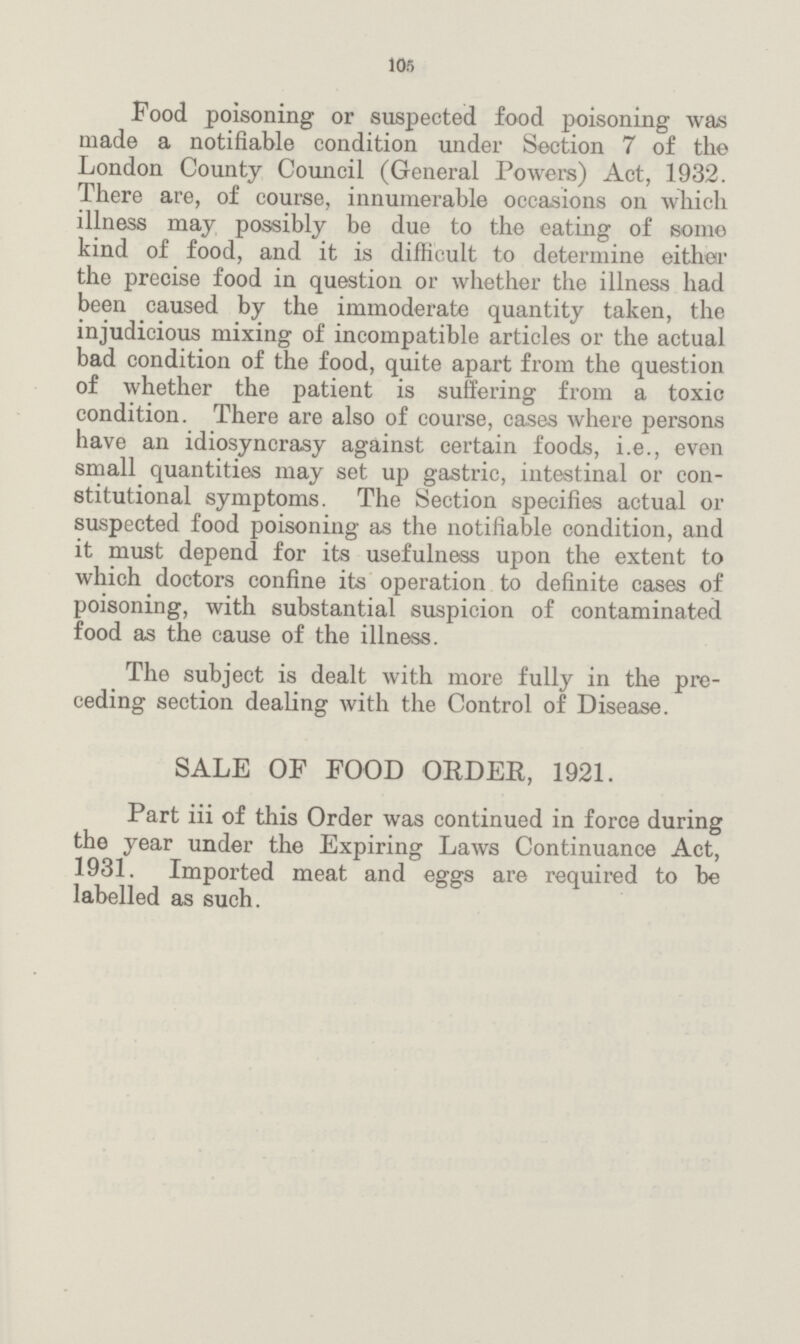 105 Food poisoning or suspected food poisoning was made a notifiable condition under Section 7 of the London County Council (General Powers) Act, 1932. There are, of course, innumerable occasions on which illness may possibly be due to the eating of some kind of food, and it is difficult to determine either the precise food in question or whether the illness had been caused by the immoderate quantity taken, the injudicious mixing of incompatible articles or the actual bad condition of the food, quite apart from the question of whether the patient is suffering from a toxic condition. There are also of course, cases where persons have an idiosyncrasy against certain foods, i.e., even small quantities may set up gastric, intestinal or con stitutional symptoms. The Section specifies actual or suspected food poisoning as the notifiable condition, and it must depend for its usefulness upon the extent to which doctors confine its operation to definite cases of poisoning, with substantial suspicion of contaminated food as the cause of the illness. The subject is dealt with more fully in the pre ceding section dealing with the Control of Disease. SALE OF FOOD ORDER, 1921. Part iii of this Order was continued in force during the year under the Expiring Laws Continuance Act, 1931. Imported meat and eggs are required to be labelled as such.