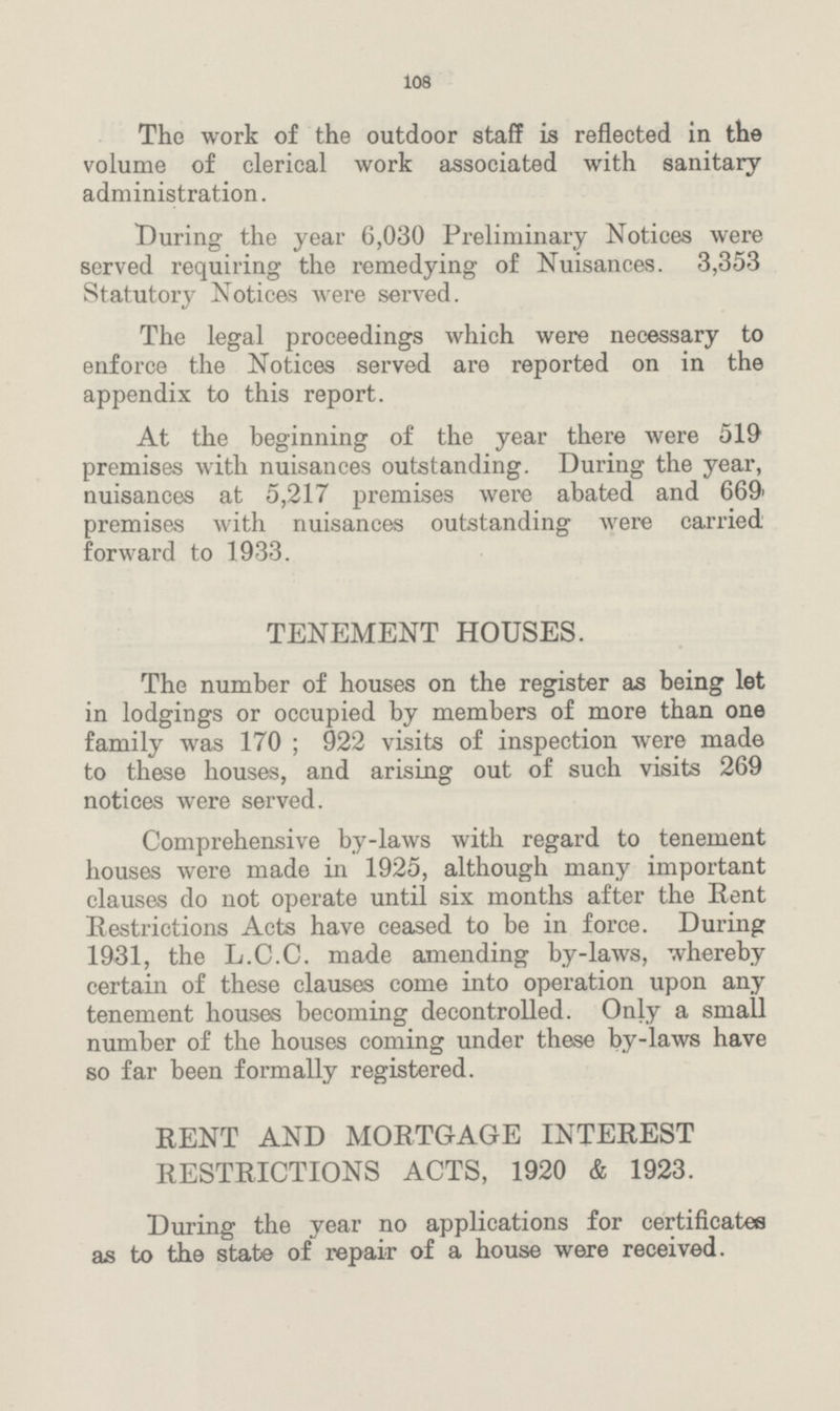 108 The work of the outdoor staff is reflected in the volume of clerical work associated with sanitary administration. During the year 6,030 Preliminary Notices were served requiring the remedying of Nuisances. 3,353 Statutory Notices were served. The legal proceedings which were necessary to enforce the Notices served are reported on in the appendix to this report. At the beginning of the year there were 519 premises with nuisances outstanding. During the year, nuisances at 5,217 premises were abated and 669' premises with nuisances outstanding were carried forward to 1933. TENEMENT HOUSES. The number of houses on the register as being let in lodgings or occupied by members of more than one family was 170 ; 922 visits of inspection were made to these houses, and arising out of such visits 269 notices were served. Comprehensive by-laws with regard to tenement houses were made in 1925, although many important clauses do not operate until six months after the Rent Restrictions Acts have ceased to be in force. During 1931, the L.C.C. made amending by-laws, whereby certain of these clauses come into operation upon any tenement houses becoming decontrolled. Only a small number of the houses coming under these by-laws have so far been formally registered. RENT AND MORTGAGE INTEREST RESTRICTIONS ACTS, 1920 & 1923. During the year no applications for certificates as to the state of repair of a house were received.