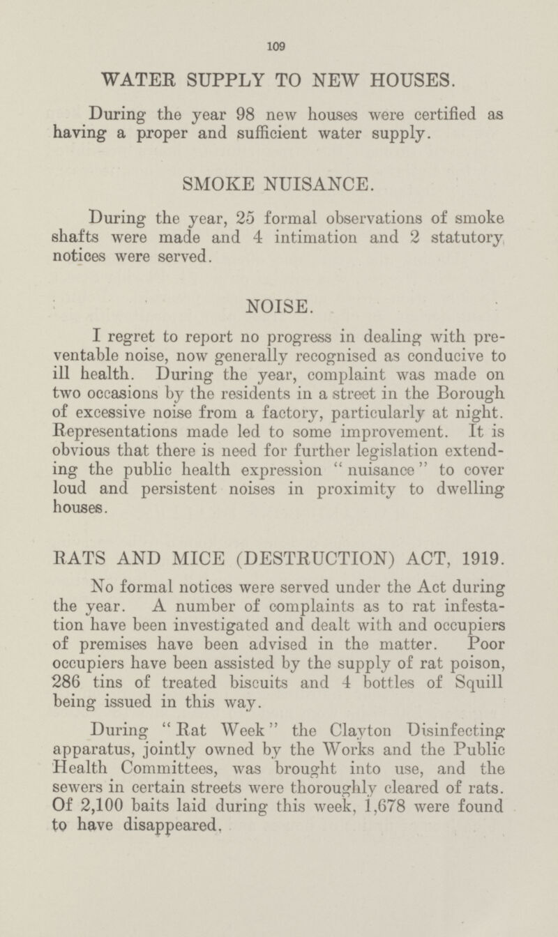 109 WATER SUPPLY TO NEW HOUSES. During the year 98 new houses were certified as having a proper and sufficient water supply. SMOKE NUISANCE. During the year, 25 formal observations of smoke shafts were made and 4 intimation and 2 statutory notices were served. NOISE. I regret to report no progress in dealing with pre ventable noise, now generally recognised as conducive to ill health. During the year, complaint was made on two occasions by the residents in a street in the Borough of excessive noise from a factory, particularly at night. Representations made led to some improvement. It is obvious that there is need for further legislation extend ing the public health expression  nuisance to cover loud and persistent noises in proximity to dwelling houses. RATS AND MICE (DESTRUCTION) ACT, 1919. No formal notices were served under the Act during the year. A number of complaints as to rat infesta tion have been investigated and dealt with and occupiers of premises have been advised in the matter. Poor occupiers have been assisted by the supply of rat poison, 286 tins of treated biscuits and 4 bottles of Squill being issued in this way. During Rat Week the Clayton Disinfecting apparatus, jointly owned by the Works and the Public Health Committees, was brought into use, and the sewers in certain streets were thoroughly cleared of rats. Of 2,100 baits laid during this week, i,678 were found to have disappeared.