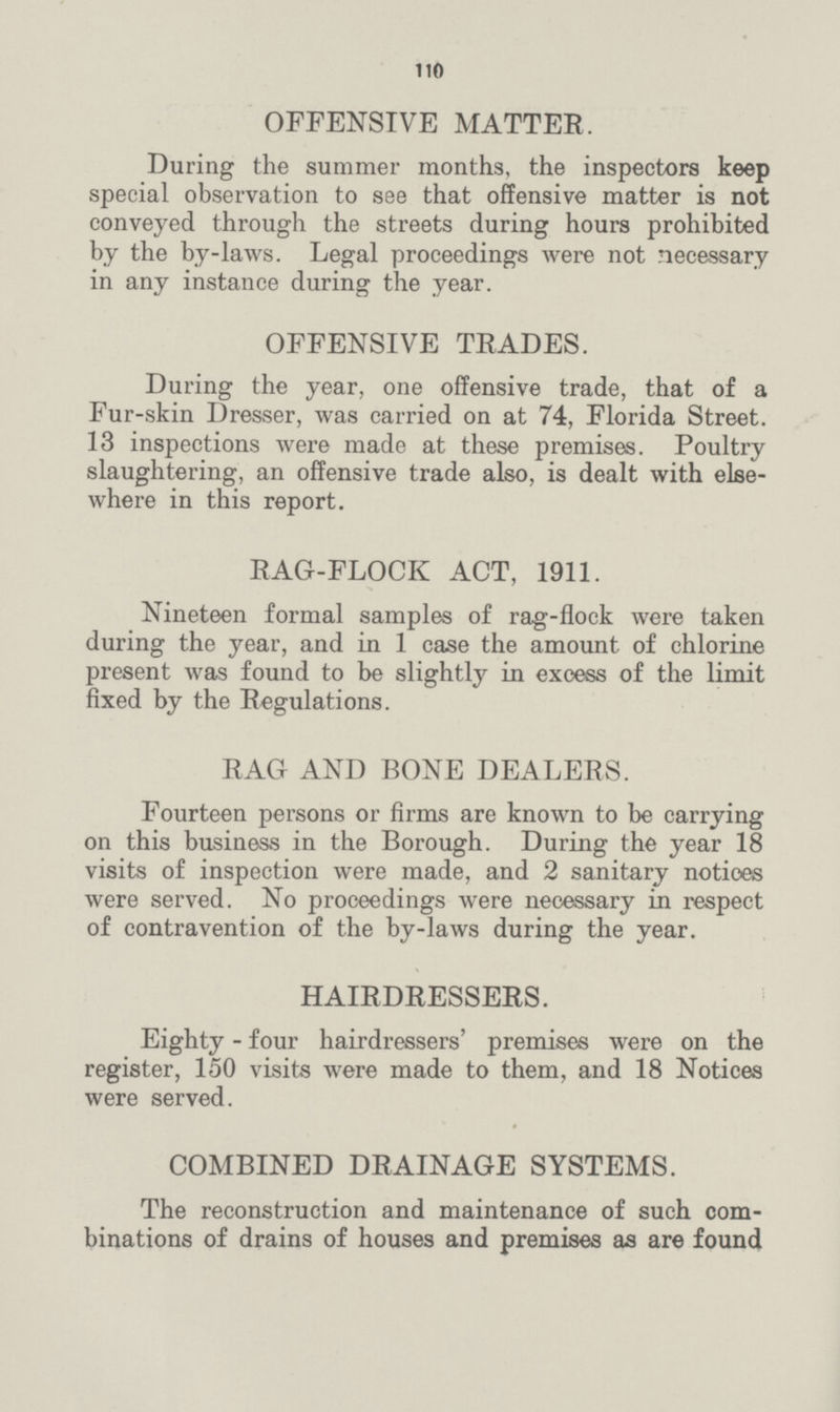 110 OFFENSIVE MATTER. During the summer months, the inspectors keep special observation to see that offensive matter is not conveyed through the streets during hours prohibited by the by-laws. Legal proceedings were not necessary in any instance during the year. OFFENSIVE TRADES. During the year, one offensive trade, that of a Fur-skin Dresser, was carried on at 74, Florida Street. 13 inspections were made at these premises. Poultry slaughtering, an offensive trade also, is dealt with else where in this report. RAG-FLOCK ACT, 1911. Nineteen formal samples of rag-flock were taken during the year, and in 1 case the amount of chlorine present was found to be slightly in excess of the limit fixed by the Regulations. RAG AND BONE DEALERS. Fourteen persons or firms are known to be carrying on this business in the Borough. During the year 18 visits of inspection were made, and 2 sanitary notices were served. No proceedings were necessary in respect of contravention of the by-laws during the year. HAIRDRESSERS. Eighty - four hairdressers' premises were on the register, 150 visits were made to them, and 18 Notices were served. COMBINED DRAINAGE SYSTEMS. The reconstruction and maintenance of such com binations of drains of houses and premises as are found